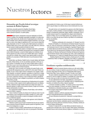 4 1 0 D E A G O S T O D E 2 0 1 5 C O N T R A L Í N E A
Demandan que Fiscalía federal investigue
asesinato de Rubén Espinosa
Arely Gómez, procuradora general de la República; Ricardo Nájera,
titular de la Fiscalía Especial para la Atención de Delitos cometidos
contra la Libertad de Expresión; a la opinión pública:
Rubén Espinosa, fotorreportero veracruzano desplazado en el Distrito
Federal, no confiaba en las autoridades responsables de protegerlo. En la última entre-
vista que Rubén Espinosa dio, describió cómo la Fiscalía Especial para la Atención de
Delitos cometidos contra la Libertad de Expresión (FEADLE) desatendió un caso de agre-
sión en su contra y otros colegas en septiembre de 2013, una vez que les entregó foto-
grafías relacionadas con ésta. El 31 de julio pasado, Rubén Espinosa fue asesinado en
el Distrito Federal, junto con otras cuatro mujeres, una de ellas, Nadia Vera, activista de
derechos humanos, también procedente del estado de Veracruz.
Las organizaciones firmantes exigimos se investiguen estos hechos a profundidad,
con celeridad y apego a los estándares internacionales para la investigación de delitos
contra la liberta de expresión. La muerte de Rubén Espinosa fue el desenlace de una
serie de agresiones que sufrió en Veracruz que la FEADLE debió conocer e investigar
como parte de su mandato. Ahora, cuando la mayor agresión posible en contra de un
periodista se ha consumado, la FEADLE debe atraer el caso del asesinato de Rubén
Espinosa.
Gerardo Nieto, Juan Mendoza, Filadelfo Sánchez, Armando Saldaña, Abel Bautista
Raymundo y Moisés Sánchez, son otros seis periodistas asesinados en 2015 que a su
vez se sumaron a 33 periodistas más que han muerto en México desde el 5 julio de
2010, fecha en que se creó el marco jurídico para la Fiscalía Especial para la Atención
de Delitos cometidos contra la Libertad de Expresión.
Durante estos 5 años, de acuerdo con los reportes de la propia Fiscalía, en este
periodo abrió 690 averiguaciones previas a abril de 2015, de las cuales 78 fueron con-
signadas, sin que se conozca alguna sentencia condenatoria en los Juzgados a donde
fueron asignadas. Las amenazas y agresiones a periodistas en el ejercicio de su trabajo
continúan siendo una práctica cada vez más cotidiana. Las condiciones de inseguridad
y de censura y autocensura continúan, sin que el Estado haya tenido la capacidad de
frenar estas condiciones; lo que ha obligado a los periodistas y sus familias al desplaza-
miento interno y el exilio.
El caso de Rubén Espinosa ha demostrado que el desplazamiento de los periodis-
tas ya no salva sus vidas, y expone la vida de aquellas personas que les son solidarias.
Por ello, no dejaremos de exigir al Estado mexicano que castigue estos ataques a la
libertad de expresión y la defensa de los derechos humanos y cumpla con las recomen-
daciones internacionales en la materia.
Por lo anteriormente señalado, solicitamos a Ricardo Nájera, recién nombrado
titular de la FEADLE, lo siguiente:
• Llevar al máximo el mandato y los esfuerzos de la Fiscalía para atraer el caso de
Rubén Espinosa y que la investigación de los delitos cometidos en su contra cumpla
con los estándares internacionales en materia de investigación de delitos contra la
prensa y la libertad de expresión.
• Atraer con celeridad las investigaciones sobre agresiones contra la libertad de
expresión como la ley le mandata y habilita.
• Mantener la apertura que la Fiscalía ha mostrado hasta hoy para que organiza-
ciones de derechos humanos de libertad de expresión puedan dar seguimiento y coad-
yuvar en las investigaciones a su cargo.
• Fortalecer el equipo de trabajo y profesionalización de la Fiscalía para que
pueda abundar en sus investigaciones, pues vemos con preocupación el desmantela-
miento paulatino de la Fiscalía, ya que a la fecha sigue sin personal suficiente para
cubrir la carga de trabajo en sus distintas áreas así como la disminución de sus recur-
sos.
Para poder terminar con la impunidad de las agresiones contra Rubén Espinosa y
otras mujeres y hombres periodistas, la Fiscalía está obligada a mostrar resultados sus-
tentados en investigaciones profesionales, legales, integrales y transparentes. Sólo así
se podrá comenzar a poner fin a la impunidad de los ataques contra la libertad de
expresión en México. Que el caso de Rubén Espinosa sea un ejemplo de acceso a la
justicia y no una llama más que avive el infierno en que México se ha transformado
para las y los periodistas.
Atentamente,
Periodistas y profesionales de la comunicación, AC, (Durango); Casa de los
Derechos de Periodistas, AC; Centro Diocesano de Derechos Humanos Fray Juan de
Larios, AC; Centro de Comunicación en Información para la Mujer, AC; Centro Nacional
de Comunicación Social, AC; Centro de Investigación y Capacitación Propuesta Cívica,
AC; Instituto Mexicano de Derechos Humanos y Democracia, AC; Periodistas desplaza-
dos de diario19.com; Red Internacional de Periodistas con Visión de Género; Red Libre
Periodismo de Chihuahua; Red Nacional de Periodistas; Red Nacional de Organismos
Civiles de Derechos Humanos Todos los Derechos para Todas y Todos (conformada por
75 organizaciones en 21 estados de la República Mexicana); Red por la Participación
Ciudadana; Reporteros Sin Fronteras; Servicios y Asesoría para la Paz, AC; SMR,
Scalabrinianas: Misión con Migrantes y Refugiados; Voces Irritilas, AC, agrupación de
periodistas de la Laguna de Coahuila y Durango
Estudiantes repudian multihomicidio
Por medio de la presente deseamos externar ya no sólo nuestra indigna-
ción, sino la tristeza, el coraje y la impotencia que provocan la tortura y el vil asesinato
de nuestra colega Nadia Vera Pérez, junto con el fotoperiodista Rubén Espinosa,
Yesenia Quiroz Alfaro, Simone y Alejandra, el pasado 31 de julio en esta Ciudad.
Nos parece totalmente repugnante la forma en la que se comporta el Estado
mexicano en contra de cualquier voz disidente. Es inaceptable que no exista lugar para
las voces críticas que no estén en la misma línea de la comunicación oficial.
Así como valientemente lo hizo Nadia, responsabilizamos a Javier Duarte de
Ochoa por los hechos, y exigimos que las autoridades actúen sin complicidad para lle-
var justicia a las familias de las víctimas. ¡Basta de impunidad!
La honramos recordando sus palabras: “Es necesario accionar en este momento,
porque nos están aniquilando. Es necesario que nosotros sí hagamos algo”.
Reivindicamos sus demandas de justicia, pues su lucha también es la nuestra. Los
asesinos de ninguna manera lograrán el objetivo de acallarlos.
La verdad nos hará libres.
Estudiantes, exalumnos y profesores organizados del posgrado en antropología
social de la Universidad Iberoamericana Ciudad de México
¿Por qué el Mecanismo de protección de Gobernación no protegía Rubén y a
Nadia?
Roberto Campa, subsecretario de Derechos Humanos de la Secretaría de
Gobernación; Sara Irene Herrerías, coordinadora ejecutiva nacional del Mecanismo de
Protección para Personas Defensoras de Derechos Humanos y Periodistas; miembros de
la Junta de Gobierno del Mecanismo:
El viernes 31 de julio de 2015, una mujer defensora de derechos humanos y un
periodista fueron asesinados junto a otras tres mujeres. Rubén Espinosa, fotorreportero,
abandonó Veracruz ante las acciones directas de vigilancia e intimidación en su contra,
Escríbenos a
info@contralinea.com.mx
www.contralinea.com.mx
 