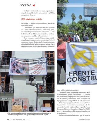 El objetivo es reforzar la base social, organizarla en
una sola fuerza. El objetivo es reconstituir a la APPO,
aunque no se llame así.
CNTE aglutina mas no dicta
La Sección 22 impulsa el aglutinamiento, pero su voz
no es la que manda.
Las asambleas, que se llevan a cabo en el auditorio
del Centro de Estudios Políticos y Sindicales (Cepos),
son arbitradas por representantes de la Sección 22, pero
la dinámica de los debates, sus contenidos y resolucio-
nes surgen en su totalidad de los asistentes.
Todo se somete a votación. Si hay uno que conside-
raquelasparticipacionesdebenserreducidasa3,5o10
minutos, se vota; si alguien dice lo contrario: que nin-
gún reloj debe limitar las intervenciones, se vota. Que si
talpropuestadebeanexarsealacta,tambiénsevota;que
si una palabra está de más, también.
“Levantenlamano,compañeros,quienesesténporel
sí; ahora levanten quienes van con el no…”. “Empeza-
mosestaasambleaconpropuestasparaelmétododeelec-
ción de secretario y escrutadores”, inicia su intervención
el propio Sócrates Santiago. Desde ahí todo es discusión.
La nueva conjugación de fuerzas sociales; las mar-
chas, mítines y pronunciamientos emanados de ella
trascienden la crisis magisterial y se expanden hacia
diversos problemas en el estado, en el país. La CNTE
apoya y a la vez recibe respaldo de asociaciones fuera de
su movimiento.
En los resolutivos de las sesiones, que no bajan de
40 1 0 D E A G O S T O D E 2 0 1 5 C O N T R A L Í N E A
SOCIEDAD
4Tras la embestida gubernamental-privada contra el movimiento magisterial, la
sociedad civil organizada se está aglutinando bajo el llamado de la CNTE
 