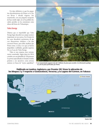 Publicada en Londres, Inglaterra, por Premier Oil. Véase la ubicación de
los bloques 2 y 7 respecto a Coatzacolacos, Veracruz, y la Laguna del Carmen, en Tabasco
Un dato definitivo es que los peque-
ños descubrimientos de Pemex en el Ist-
mo llevan 1 década vírgenes. Así,
resumiendo, con una pequeña excepción
de hace medio siglo, no se ha podido des-
cubrir petróleo en las extensiones costa
afuera del Istmo de Tehuantepec.
Talos Energy
Dijimos que es improbable que Talos
Energy logre descubrir un campo aceitero
importante en esa cuenca. En el mejor de
los casos descubrirá yacimientos de gas
con dimensiones similares a los que
encontró Pemex, pero debe añadirse que
Pemex tiene, o tenía, si es que ya fueron
despedidos o jubilados, grandes expertos.
No es el caso de Talos Energy.
Talos es una empresa muy reciente-
mente constituida. Según datos de 2014,
contaba con una plantilla de 120 personas.
La prensa especializada en Estados Unidos
presenta a sus ejecutivos como jóvenes
ansiosos en busca de “socios capitalistas”
491 0 D E A G O S T O D E 2 0 1 5C O N T R A L Í N E A
Fuente: Ibíd
4Las trasnacionales pagaron más de 5 millones de pesos para acceder a la información geológi-
ca y de los pozos perforados por Pemex
ArchivoContralínea
 
