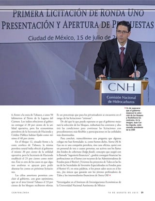 Es un porcentaje que para los privatizadores se encuentra en el
rango de las licitaciones “exitosas”.
De ahí que lo que puede esperarse es que el gobierno mejo-
rará la selección de los bloques, rediseñará los contratos y aba-
tirá las condiciones para continuar las licitaciones con
procedimientos más flexibles y participaciones en las utilidades
más disminuidas.
Para concluir, transcribiremos una pregunta que algunos
colegas me han formulado: si, como hemos dicho, Sierra Oil &
Gas no es una compañía petrolera, sino una oficina, quizá con
un personal de tres o cuatro personas, sus activos son los llama-
dos fondos de cobertura (hedge funds), concepto que surgió con
la llamada “ingeniería financiera”, ¿podría conseguir financiar las
perforaciones en el Istmo con recursos de las Administradoras de
Fondos para el Retiro? ¿Veremos los proyectos de Talos en las lis-
tas de las Sociedades de Inversión Especializadas en Fondos para
el Retiro? O, en otras palabras, si los pozos salen secos en el Ist-
mo, ¿los únicos que ganarán son los jóvenes perforadores de
Talos y los intermediarios financieros de Sierra Oil?3
*Investigador en el Instituto de Investigaciones Económicas de
la Universidad Nacional Autónoma de México
6, frente a la costa de Tabasco, a unos 50
kilómetros al Norte de la Laguna del
Carmen. Los indios ofrecieron al gobier-
no entregar el 20 por ciento de la uti-
lidad operativa, pero los economistas
petroleros de la Secretaría de Hacienda y
Crédito Público habían fijado como mí-
nimo el 40 por ciento.
En el bloque 12, situado frente a la
costa centleca de Tabasco, la misma
petrolera estatal india ofreció al gobierno
el mismo 20 por ciento de la utilidad
operativa, pero la Secretaría de Hacienda
estableció el 25 por ciento como míni-
mo. Éste es otro de los casos en que algu-
nos analistas se apoyan para pedir
abaratar los costos en próximas licitacio-
nes.
Las cifras anteriores permiten con-
cluir al gobierno, con gran optimismo,
que en el área Litoral Tabasco el 33 por
ciento de los bloques recibieron ofertas.
511 0 D E A G O S T O D E 2 0 1 5C O N T R A L Í N E A
4Es de esperarse
que el gobierno
mejorará la selec-
ción de los bloques
y flexibilizará los
contratos. En la
imagen, Juan Car-
los Zepeda, comi-
sionado presidente
de la CNH
EnriqueOrdóñez/Cuartoscuro
 