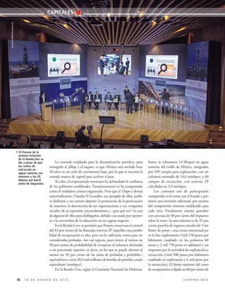 56 1 0 D E A G O S T O D E 2 0 1 5 C O N T R A L Í N E A
CAPITALES
La coartada empleada para la desestatización petrolera, para
entregarla al pillaje y el saqueo, es que México está anclado hace
30 años en un ciclo de crecimiento bajo, por lo que se necesita la
entrada masiva de capital para acelerar el paso.
Al cabo, el empresariado mexicano ha defraudado la confianza
de los gobiernos neoliberales. Parasitariamente se ha comportado
como el verdadero crimen organizado. Peor que el Chapo y demás
narcotraficantes. Claudio X González, un ejemplar de ellos, prefie-
re dedicarse a un curioso deporte: la promoción de la persecución
de maestros, la destrucción de sus organizaciones y sus conquistas
sociales, de su represión, encarcelamiento y –¿por qué no?– la caza
de algunos de ellos para doblegarlos, debido a su osada por oponer-
se a la conversión de la educación en un jugoso negocio.
En la Ronda Cero se permitió que Pemex conservara el control
del 83 por ciento de las llamadas reservas 2P (aquellas cuya posibi-
lidad de recuperación es alta, pero no lo suficiente como para ser
consideradas probadas –las casi seguras, pues tienen al menos un
90 por ciento de probabilidad de recuperar el volumen declarado
o un porcentaje superior, es decir, en las que se puede obtener al
menos un 50 por ciento de las suma de probadas y probables–,
equivalentes a unos 20.6 mil millones de barriles de petróleo crudo
equivalente (mmbpce).
En la Ronda Uno, según la Comisión Nacional de Hidrocar-
buros, se subastaron 14 bloques en aguas
someras del Golfo de México, integrados
por 109 campos para exploración, con un
volumen estimado de 14.6 mmbpce, y 60
campos de extracción, con reservas 2P
calculadas en 3.8 mmbpce.
Los contratos son de participación
compartida en la renta con el Estado y per-
miten una inversión adicional, por encima
del compromiso mínimo establecido para
cada área. Fiscalmente estarán gravados
con una tasa de 30 por ciento del impuesto
sobre la renta –la tasa máxima es de 35 por
ciento para los de ingresos anuales de 3 mi-
llones de pesos–, una cuota contractual pa-
ra la fase exploratoria (1mil 150 pesos por
kilómetro cuadrado en los primeros 60
meses y 2 mil 750 pesos en adelante) y un
impuesto por la actividad de exploración y
extracción (1mil 500 pesos por kilómetro
cuadrado en exploración y 6 mil pesos por
la extracción). El límite máximo del costo
de recuperación es fijado en 60 por ciento de
4El fracaso de la
primera licitación
de la Ronda Uno se
dio a pesar de que
los costos de
extracción en
aguas someras son
menores a los 20
dólares por barril
antes de impuestos
EnriqueOrdóñez/Cuartoscuro
 