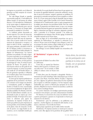 571 0 D E A G O S T O D E 2 0 1 5C O N T R A L Í N E A
los ingresos en un periodo, con el objeto de
garantizar un flujo temprano de recursos
para el Estado.
Por cada bloque licitado se esperaba
una inversión media de 1.3 mil millones de
dólares (mmd), 45 mil puestos de trabajo
directos y 123 mil indirectos. Globalmente,
en las cuentas alegres, la adjudicación de to-
dos los bloques involucraría poco más de
18 mmd. La Secretaría de Energía había
aventurado la cantidad de 12.6 mmd.
La confianza peñista descansaba en
diversos aspectos. Los costos de extracción
en aguas someras son menores a los 20
dólares por barril (db) antes de impuestos
–dese enero el precio medio de la mezcla
mexicana de exportación se recupera y se
ubicó en abril en 50 db–, comparado con
el de aguas profundas, calculados en 60-70
db. Los bloques citados se encuentran en
una zona donde Pemex había trabajado. Se
dispone de infraestructura. Las reservas
petroleras son probadas. El crudo es ligero.
Los pozos requeridos no son profundos (se
estiman en menos de 500 metros). El plazo
de concesión es 30 años, con dos potencia-
les prórrogas de 5 años. Se excluye la parti-
cipación de Pemex. En general, esos y
otros factores ofrecen un alto grado de éxi-
to para las empresas –se estima una produc-
ción media de 125 mil barriles diarios–, si
bien las ganancias esperadas se reflejarían
en el mediano plazo, hasta el momento de
producción real y las ventas.
Es cierto que las empresas preferirían ser
propietarias de los yacimientos o de Pemex,
y los contratos no les otorgan esos derechos
y, eventualmente, pueden ser obligadas a
devolver al Estado las áreas concesionadas,
en caso de incumplimiento de alguna de las
cláusulas acordadas. No obstante, serán due-
ñas de los hidrocarburos extraídos, una vez
descontada la parte en especie que corres-
ponderá al Estado. El tiempo de las conce-
siones es suficiente para agotar los
yacimientos, sin importar el futuro de la
nación que perderá una parte importante de
la renta petrolera, sin la interferencia pública
en los planes, ritmo de extracción o la fija-
ción de precios. Las cargas fiscales no son
excesivas y con la creatividad contable pue-
den reducirla. En un país donde las firmas hacen lo que quieren con
las normas de seguridad industrial y protección ambiental –recuér-
dese el caso de las mineras– tampoco representa un problema. El
porcentaje de contenido nacional para el sector energético es reduci-
do de 35 a 25 por ciento para la etapa de desarrollo, para no impor-
tunar al cliente, según Carlos González, de la Cámara Nacional de
la Industria de la Transformación, quien se queja amargamente de
la medida, pues afectará a los proveedores locales. Peor aún, añade
González, la proporción será todavía menor, ya que a ese concepto
se le podrán descontar los gastos por aportaciones culturales y tecno-
lógicas y donaciones que haga un contratista, asignatario, permisio-
nario y proveedor en el territorio nacional; y las multas por
incumplimientos son mínimas. Hace 30 años, agrega, el mínimo de
contenido nacional era de 58 por ciento.
Bajo esa lógica de la irracionalidad extractivista con que se
explotarán los hidrocarburos, se esperaba la colocación de al
menos el 30 por ciento de los bloques (cinco bloques o más). En
un arranque de euforia, incluso se llegó a hablar de un 70 por cien-
to (10 bloques), como lo logró Colombia en 2007.
Sin embargo, la necia realidad impidió una estruendosa cele-
bración.
El “día histórico”: el gozo se fue al
pozo
La apreciación de Rubén Cruz sobre el bai-
le es defectuosa.
Como dice en español Jan Martínez,
“México abrió la puerta a la historia, pero
casi nadie entró”. En ese sentido, es válido
calificar la subasta como un fracaso tem-
poral.
Sí hubo fiesta, pero fue desairada y desangelada. Muchos se
interesaron por asistir al bailongo. Sobre todo después que en diver-
sos países como Rusia, Venezuela, Bolivia, Ecuador o Argentina,
por citar a algunos, los gobiernos democráticos los han expulsado
para recuperar su soberanía energética y les han impuesto reglas
inadmisibles que coartan su libertad para apropiarse de la renta
petrolera, dilapidar las reservas o destruir la naturaleza a cambio de
unos cuantos mendrugos fiscales.
Un convite voluntario a la nostálgica reprivatización petrolera
es inusual en estos tiempos y, por tanto, seductoramente irresistible.
No obstante, la concurrencia fue escasa, los bailarines menos,
y quienes participaron y ganaron en el espectáculo no fueron pre-
cisamente los más diestros.
Extrañamente –para los anfitriones y sus publicistas, por
supuesto–, muchos llegaron a la entrada del salón de fiesta, se aso-
maron y desertaron. Uno de ellos fue Pemex.
Quizá porque supusieron que los dados estaban marcados.
Inicialmente, 49 empresas muestran su interés por la venta de
cochera, entre ellas algunas de las petroleras del top global: Shell,
Hasta ahora, los contratos
son de participación com-
partida en la renta con el
Estado, con un gravamen
del ISR del 30%
 
