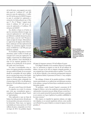 de los 60 meses, estos pagarán una canti-
dad anual de 2 millones 677 mil 200
pesos de cuota de exploración y 3 millo-
nes 492 mil de pesos de IAEEH [impues-
to para la actividad de exploración y
extracción de hidrocarburos] por el blo-
que 2”. Por el “bloque 7 pagará anual-
mente 6 millones 417 mil pe-sos de
cuota de exploración y 8 millones 370
mil pesos de IAEEH”.
Sus cálculos se basan en el hecho en
que los contratistas deberán de pagar una
cuota de exploración de 1 mil 150 pesos
por kilómetro cuadrado durante los prime-
ros 60 meses, y otra de 2 mil 750 pesos si
supera ese lapso de tiempo. Adicionalmen-
te, según la Ley de ingresos sobre hidrocar-
buros, señala que en la fase exploratoria del
bloque, los contratistas pagarán mensual-
mente el IAEEH de 1 mil 500 pesos por
kilómetro cuadrado.
En el mediano y largo plazo es incierto
determinar cuánto recibirá el Estado por
concepto de la cuota por exploración, las
regalías y el porcentaje de utilidad operati-
va. Ello, asimismo, estará subordinado al
éxito de las empresas ganadoras de las
subastas, de su producción, de los precios
del crudo, entre otros factores.
Por tanto, la incertidumbre reina en
torno a los ingresos petroleros extraordina-
rios que recibirá el Estado. En un escenario
donde los acumulados del sector público
por ese concepto hasta mayo se han desplo-
mado en 193 mil millones de pesos, 41 por
ciento en términos reales, comparado con
el mismo lapso de 2014; y los del gobierno
federal en 165 mil millones de pesos, en 51
por ciento.
¿Por qué se retiró Pemex de la Ronda?
La sospecha: no se retiró. Lo retiraron
para evitar que eventualmente ganara y
complicara la desgraciada subasta “históri-
ca” reprivatizadora.
Otra explicación es que sus hojas de
balance han sido gravemente afectadas por
la crisis petrolera como para aventurarse en
las licitaciones. Hasta mayo, sus ingresos
acumulados por ventas cayeron en 122 mil
millones de pesos, comparados con el mis-
mo lapso de 2014. Sus pérdidas después
591 0 D E A G O S T O D E 2 0 1 5C O N T R A L Í N E A
4En los próximos
meses, prevalecerá la
incertidumbre en tor-
no a los ingresos
petroleros extraordi-
narios que recibirá el
Estado
ArchivoContralínea
del pago de impuestos sumaron 110 mil millones de pesos.
Luis Miguel Labardini, de la consultora Marcos & Asociados,
dice: su “patrimonio es negativo en más de 20 mil millones de
dólares, cosa que no he visto en ninguna compañía petrolera, es
una compañía que si fuera privada estaría en quiebra”. Con un flu-
jo de efectivo reducido y una restricción presupuestaria impuesta
por el gobierno federal, el panorama de Pemex es “muy complica-
do”.
Sin embargo, el desaire de las grandes petroleras y el fallido
intento reprivatizador no se explican por una defectuosa mecánica
de las subastas, o porque las firmas hayan considerado excesivas las
demandas estatales.
“El problema –señala Gerardo Esquivel, economista de El
Colegio de México– está en las condiciones estructurales del mer-
cado petrolero (un precio muy por debajo del que se tenía hace 1
año) y en la cautela normal de los potenciales licitantes a participar
en un contexto en el que el gobierno ha perdido credibilidad en
los meses recientes.”
Ello, empero, no impedirá las siguientes subastas, con reglas
más relajadas, en un escenario igualmente adverso, como sucedió
con la Ronda Uno, pues el objetivo es rematar la riqueza y la renta
petrolera.3
*Economista
 