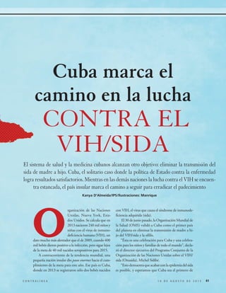 O
rganización de las Naciones
Unidas, Nueva York, Esta-
dos Unidos. Se calcula que en
2013 nacieron 240 mil niños y
niñas con el virus de inmuno-
deficiencia humana (VIH), un
dato mucho más alentador que el de 2009, cuando 400
mil bebés dieron positivo a la infección, pero sigue lejos
de la meta de 40 mil nacidos seropositivos para 2015.
A contracorriente de la tendencia mundial, una
pequeña nación insular dio pasos enormes hacia el cum-
plimiento de la meta para este año. Ese país es Cuba,
donde en 2013 se registraron sólo dos bebés nacidos
con VIH, el virus que causa el síndrome de inmunode-
ficiencia adquirida (sida).
El 30 de junio pasado, la Organización Mundial de
la Salud (OMS) validó a Cuba como el primer país
del planeta en eliminar la transmisión de madre a hi-
jo del VIH/sida y la sífilis.
“Ésta es una celebración para Cuba y una celebra-
ción para los niños y familias de todo el mundo”, decla-
ró el director ejecutivo del Programa Conjunto de la
Organización de las Naciones Unidas sobre el VIH/
sida (Onusida), Michel Sidibé.
“Estodemuestraqueacabarconlaepidemiadelsida
es posible, y esperamos que Cuba sea el primero de
El sistema de salud y la medicina cubanos alcanzan otro objetivo: eliminar la transmisión del
sida de madre a hijo. Cuba, el solitario caso donde la política de Estado contra la enfermedad
logra resultados satisfactorios. Mientras en las demás naciones la lucha contra el VIH se encuen-
tra estancada, el país insular marca el camino a seguir para erradicar el padecimiento
Kanya D’Almeida/IPS/Ilustraciones: Manrique
611 0 D E A G O S T O D E 2 0 1 5C O N T R A L Í N E A
Cuba marca el
camino en la lucha
CONTRA EL
VIH/SIDA
 