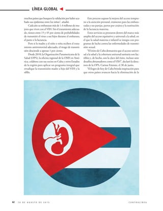 muchospaísesquebusquenlavalidaciónporhaberaca-
bado sus epidemias entre los niños”, añadió.
Cadaañoseembarazanmásde1.4millonesdemu-
jeres que viven con el VIH. Sin el tratamiento adecua-
do, tienen entre 15 y 45 por ciento de probabilidades
de transmitir el virus a sus hijos durante el embarazo,
el parto o la lactancia.
Pero si la madre y el niño o niña reciben el trata-
miento antirretroviral adecuado, el riesgo de transmi-
sión desciende a apenas 1 por ciento.
Desde 2010, la Organización Panamericana de la
Salud (OPS), la oficina regional de la OMS en Amé-
rica, colabora con sus socios en Cuba y otros Estados
de la región para aplicar un programa integral que
erradique la transmisión madre a hijo del VIH y la
sífilis.
Este proceso supuso la mejora del acceso tempra-
no a la atención prenatal, exámenes para las embara-
zadas y sus parejas, partos por cesárea y la sustitución
de la lactancia materna.
Estos servicios se prestaron dentro del marco más
amplio del acceso equitativo y universal a la salud, en
el que la salud materna e infantil se integra con pro-
gramas de lucha contra las enfermedades de transmi-
sión sexual.
“El éxito de Cuba demuestra que el acceso univer-
sal a la salud y la cobertura universal sanitaria son fac-
tibles y, de hecho, son la clave del éxito, incluso ante
desafíos abrumadores como el VIH”, declaró la direc-
tora de la OPS, Carissa Etienne, el 30 de junio.
“El logro de hoy de Cuba brinda inspiración para
que otros países avancen hacia la eliminación de la
62 1 0 D E A G O S T O D E 2 0 1 5 C O N T R A L Í N E A
LÍNEA GLOBAL
 