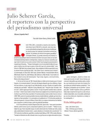 Para Julio Scherer Ibarra y Elenita Castillo
I.
Entre 1959 y 2001, y mostrando su maestría como reportero,
Julio Scherer García (1926-2015), entrevistó –entre otros más–
anuevesobresalientesprotagonistasdelescenariomundialque,
por derecho propio han ingresado al periodismo universal por
medio de “los métodos y los méritos de este género periodístico”
(Christopher Silvester, Las grandes entrevistas de la historia). Es-
peraremosquepubliquentodaslasentrevistasdeSchererGarcíaparacontarconesemate-
rial fundamental del periodismo contemporáneo, creado por un mexicano nacionalista que
supo incluir lo nuestro con una visión universal. Scherer hacía la pregunta que provocaba la
respuestaqueélbuscaba...“Porqueelinterrogadoseveenlanecesidaddehablardeloque
quiere y muchas veces de lo que no quiere e incluso de lo que no le conviene hablar”, como
lediceen1984FidelCastroalpropioScherer.Ahorasaludamoslaediciónespecialdelarevis-
ta semanal Proceso, que lleva por título “Julio Scherer García, entrevistas para la historia”.
Los entrevistados son Zhou Enlai, Fidel Castro, Salvador Allende, el subcomandante Marcos,
Willy Brandt, Octavio Paz, André Malraux, Bibi Andersson y Pablo Neruda. Y este nombre me
hace recordar los versos del inmortal poeta: “Aquí te dejo, Siqueiros, con la luz de enero,
México está contigo prisionero”.
II. Tal vez ese 8 de enero de 1961, Neruda todavía no había escrito el poema para el Coronel
Siqueiros. En la entrevista desde el “tercer piso del elegante despacho que mira a Reforma, el repor-
tero hace esfuerzos, no para seguir [lo que habla Neruda], sino para ir fijando en el papel las ideas
centrales de lo que detalla”. Habla de la Cuba ya liberada y dice: “Vengo de Cuba. He estado 1 mes
en la isla”. Scherer apunta que el poeta se cerciora “de que el reportero mantenía toda su atención
en el tema”. Scherer García fundó la revista Proceso tras el golpismo de Luis Echeverría que hizo al
Excélsior lo que Porfirio Díaz al periódico El Constitucionalista, donde escribía Francisco Zamora
(1890-1985),autordeAunjovenperiodistamexicano,dondedetallalascualidadesquehacendeun
reportero un buen periodista. Y en continuidad con la publicación en 1722 del primer periódico de
información general, La Gaceta de México, Scherer llevó a sus mejores consecuencias esa tradición,
pues el reportero es piedra de toque y punto de partida del periodismo.
III.EnChinaentrevistóalmáximodirigenteZhouEnlai,quienledice:“tienerazónelpresidente
Allende cuando reconoce que ha conquistado el gobierno, pero no el poder”. “Hablan los ojos,
hablan las cejas. Parece imposible escapar a la atenta observación de un hombre que mide y calcula,
sabe y decide desde el instante inicial [...] parece absoluto en el momento de la concentración”. En
1972entrevistóalantifascista,guerrilleroynovelistaAndréMalraux(1901-1976),dondereflexiona:
“Sentadoenelbordedeunasilla,inclinadocomosisusojosbuscaranunobjetoextraviadoenelpiso,
parece interrogarse: ¿Existirá un drama más
intenso que la acción sin razón? ¿No es hermosa, por
contrastelavidapolíticaqueentretejesueñosyresulta-
dos, que manufactura una trama de tal manera fina
queacabanporconfundirimpulsosypropósitos?”.Son
98 páginas sin desperdicio que nos permiten “conocer
para saber”. Donde el reportero corona su profesiona-
lidad y deja la impronta de lo que fue su vida como pe-
riodistainsobornable,verazeincansable;autoformado
por una tenaz dedicación, dejándonos su trabajo co-
mo autobiografía.3
Ficha bibliográfica:
Autor: Julio Scherer García
Título: Entrevistas para la historia
Editorial: Proceso, edición especial 49
*Periodista
Julio Scherer García,
el reportero con la perspectiva
del periodismo universal
64 1 0 D E A G O S T O D E 2 0 1 5 C O N T R A L Í N E A
EX LIBRIS
Álvaro Cepeda Neri*
 