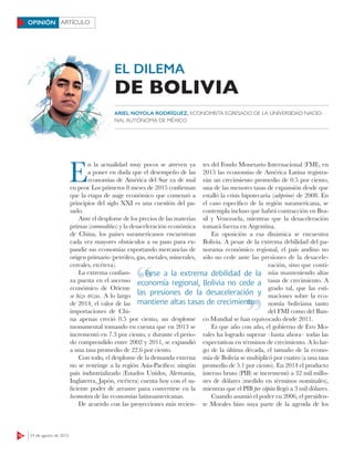 12 24 de agosto de 2015
ARTÍCULOOPINIÓN
EL DILEMA
E
n la actualidad muy pocos se atreven ya
a poner en duda que el desempeño de las
economías de América del Sur va de mal
en peor. Los primeros 8 meses de 2015 confirman
que la etapa de auge económico que comenzó a
principios del siglo XXI es una cuestión del pa-
sado.
Ante el desplome de los precios de las materias
primas (commodities) y la desaceleración económica
de China, los países suramericanos encuentran
cada vez mayores obstáculos a su paso para ex-
pandir sus economías exportando mercancías de
origen primario (petróleo, gas, metales, minerales,
cereales, etcétera).
La extrema confian-
za puesta en el ascenso
económico de Oriente
se hizo trizas. A lo largo
de 2014, el valor de las
importaciones de Chi-
na apenas creció 0.5 por ciento, un desplome
monumental tomando en cuenta que en 2013 se
incrementó en 7.3 por ciento, y durante el perio-
do comprendido entre 2002 y 2011, se expandió
a una tasa promedio de 22.6 por ciento.
Con todo, el desplome de la demanda externa
no se restringe a la región Asia-Pacífico: ningún
país industrializado (Estados Unidos, Alemania,
Inglaterra, Japón, etcétera) cuenta hoy con el su-
ficiente poder de arrastre para convertirse en la
locomotora de las economías latinoamericanas.
De acuerdo con las proyecciones más recien-
tes del Fondo Monetario Internacional (FMI), en
2015 las economías de América Latina registra-
rán un crecimiento promedio de 0.5 por ciento,
una de las menores tasas de expansión desde que
estalló la crisis hipotecaria (subprime) de 2008. En
el caso específico de la región suramericana, se
contempla incluso que habrá contracción en Bra-
sil y Venezuela, mientras que la desaceleración
tomará fuerza en Argentina.
En oposición a esa dinámica se encuentra
Bolivia. A pesar de la extrema debilidad del pa-
norama económico regional, el país andino no
sólo no cede ante las presiones de la desacele-
ración, sino que conti-
núa manteniendo altas
tasas de crecimiento. A
grado tal, que las esti-
maciones sobre la eco-
nomía boliviana tanto
del FMI como del Ban-
co Mundial se han equivocado desde 2011.
Es que año con año, el gobierno de Evo Mo-
rales ha logrado superar –hasta ahora– todas las
expectativas en términos de crecimiento. A lo lar-
go de la última década, el tamaño de la econo-
mía de Bolivia se multiplicó por cuatro (a una tasa
promedio de 5.1 por ciento). En 2014 el producto
interno bruto (PIB) se incrementó a 32 mil millo-
nes de dólares (medido en términos nominales),
mientras que el PIB per cápita llegó a 3 mil dólares.
Cuando asumió el poder en 2006, el presiden-
te Morales hizo suya parte de la agenda de los
Pese a la extrema debilidad de la
economía regional, Bolivia no cede a
las presiones de la desaceleración y
mantiene altas tasas de crecimiento
Pese a la extrema debilidad de la
mantiene altas tasas de crecimientomantiene altas tasas de crecimiento
DE BOLIVIA
ARIEL NOYOLA RODRÍGUEZ, ECONOMISTA EGRESADO DE LA UNIVERSIDAD NACIO-
NAL AUTÓNOMA DE MÉXICO
 