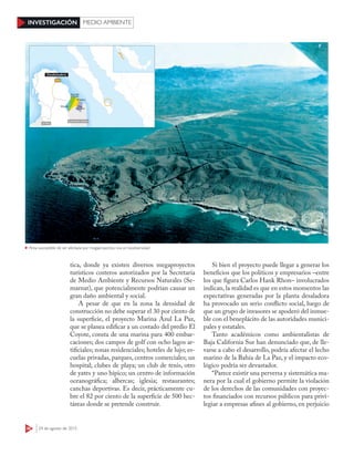 36 24 de agosto de 2015
INVESTIGACIÓN MEDIO AMBIENTE
tica, donde ya existen diversos megaproyectos
turísticos costeros autorizados por la Secretaría
de Medio Ambiente y Recursos Naturales (Se-
marnat), que potencialmente podrían causar un
gran daño ambiental y social.
A pesar de que en la zona la densidad de
construcción no debe superar el 30 por ciento de
la superficie, el proyecto Marina Azul La Paz,
que se planea edificar a un costado del predio El
Coyote, consta de una marina para 400 embar-
caciones; dos campos de golf con ocho lagos ar-
tificiales; zonas residenciales; hoteles de lujo; es-
cuelas privadas, parques, centros comerciales; un
hospital; clubes de playa; un club de tenis, otro
de yates y uno hípico; un centro de información
oceanográfica; albercas; iglesia; restaurantes;
canchas deportivas. Es decir, prácticamente cu-
bre el 82 por ciento de la superficie de 500 hec-
táreas donde se pretende construir.
Si bien el proyecto puede llegar a generar los
beneficios que los políticos y empresarios –entre
los que figura Carlos Hank Rhon– involucrados
indican, la realidad es que en estos momentos las
expectativas generadas por la planta desaladora
ha provocado un serio conflicto social, luego de
que un grupo de invasores se apoderó del inmue-
ble con el beneplácito de las autoridades munici-
pales y estatales.
Tanto académicos como ambientalistas de
Baja California Sur han denunciado que, de lle-
varse a cabo el desarrollo, podría afectar el lecho
marino de la Bahía de La Paz, y el impacto eco-
lógico podría ser devastador.
“Parece existir una perversa y sistemática ma-
nera por la cual el gobierno permite la violación
de los derechos de las comunidades con proyec-
tos financiados con recursos públicos para privi-
legiar a empresas afines al gobierno, en perjuicio
ESPECIAL
Área susceptible de ser afectada por megaproyectos, rica en biodiversidad
 