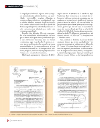 42 24 de agosto de 2015
INVESTIGACIÓN MEDIO AMBIENTE
ra ningún procedimiento seguido ante los órga-
nos jurisdiccionales administrativos. Las auto-
ridades responsables estaban obligadas a
promover el procedimiento jurisdiccional, pues
la nulidad absoluta no existe de pleno derecho
en el sistema jurídico mexicano y no puede ser
declarada por la propia autoridad que realizó el
acto supuestamente afectado por vicios que
produzcan su nulidad.
Por ello, dice Méndez Silva, no correspon-
día a las autoridades administrativas declarar
que el predio El Coyote había pasado a ser par-
te del patrimonio nacional, pues no tienen
competencia legal para ello. Por lo anterior, ex-
pone que se violó su derecho a que los actos de
las autoridades se ejecuten conforme a la ley y
en estricta observancia a su obligación de pro-
mover, respetar, prevenir, investigar y reparar las
violaciones a los derechos humanos.
El abogado agrega que el 6 de enero de 2015,
el juez tercero de Distrito en el estado de Baja
California dictó sentencia en el sentido de so-
breseer el juicio de amparo, al considerar que los
quejosos no tenían interés jurídico ni legítimo
para reclamar la nulidad oficiosa del título de
propiedad del predio El Coyote y de sus inscrip-
ciones, por lo que en este caso se actualizó la
causa de improcedencia prevista en el artículo
61, fracción XII, de la Ley de Amparo, con rela-
ción al artículo 53 del propio ordenamiento, así
como el artículo 107, fracción VI4, interpretados
a contrario sensu.
Para justificar su decisión, el juez de distrito
adujo, en síntesis, que como causahabiente, y no
como tercero extraño al juicio,respecto del predio
El Coyote, el legítimo dueño no tenía interés ju-
rídico ni legítimo para reclamar la nulidad del tí-
tulo de propiedad del citado predio y sus registros.
Lo anterior, porque, según el juez, el “decreto”por
el que se canceló el título no fue impugnado en su
Copias de la constancia de inscripción de escritura pública del predio El Coyote, a nombre de Mattew Parr Bennett, que data de 1965
 