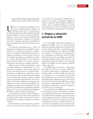 www.contralinea.com.mx 55
EDUCATIVO ANÁLISIS
Ch’apantikuchexatijtsïni Juchari Erátsikua
(Quieren arrancar nuestra sabiduría desde la raíz)
U
no de los pendientes principales de las
sucesivas administraciones públicas de
Michoacán tiene que ver con las reformas
de fondo requeridas para superar las deficiencias del
sistema educativo en todos sus niveles. La falta de
políticas y acciones consecuentes de planificación
educativa universitaria, conjuntas con una pla-
nificación económica regional, ha contribuido al
mayor rezago del bienestar de los habitantes de la
entidad.
La educación universitaria que se ofrece en
nuestro país, en general, tiene una limitada corres-
pondencia –en cobertura, relevancia y calidad–
con las necesidades del desarrollo de las diversas
regiones económicas y sectores sociales, de cara a
las realidades apremiantes, tecnológicas, económi-
cas, sociales, del siglo XXI; y de los acelerados
procesos de innovación, en el contexto de las so-
ciedades del conocimiento en rápida expansión.
Mientras que la cobertura universitaria a nivel
nacional es limitada en comparación con la de
otros países emergentes –pues alcanza apenas al
34 por ciento de los jóvenes en esa edad escolar–,
la cobertura en Michoacán es del 24 por ciento:
una de las más bajas del país. Más grave todavía
es que el sistema de educación superior nacional
nunca ha respondido suficientemente a las necesi-
dades de los jóvenes indígenas. La proporción de
indígenas que tienen acceso a la universidad, y que
completa una educación de nivel superior, es mu-
cho menor a la del resto de la población estudiantil.
Solamente el 1 por ciento de los jóvenes indígenas
de México accede a la educación superior.
La proporción de mujeres rurales, indígenas y
pobres que tienen acceso a las aulas universitarias
es todavía mucho menor, consecuencia de las per-
niciosas barreras sociales, culturales y de género
existentes.
Esta situación no es nada alentadora, especial-
mente si se piensa que la educación debería ser
el detonador del desarrollo de Michoacán en
general y de nuestras comunidades indígenas y
rurales en particular. Esta dramática realidad de-
manda –exige– resultados inmediatos y concretos
en la planificación, reforma y fortalecimiento del
sistema educativo de nivel superior en la entidad.
1. Origen y situación
actual de la UIIM
La Universidad Intercultural Indígena de
Michoacán (UIIM), como las demás universi-
dades interculturales del país, busca cubrir las bre-
chas de cobertura educativa, con pertinencia para
los educandos indígenas y sus regiones. La UIIM,
en el origen, es el resultado de los planteamien-
tos y demandas, que desde hace más de 10 años
fueron hechas por las autoridades comunales de
los pueblos indígenas de la entidad. Es una con-
quista inicial del derecho básico a una educación
superior de calidad, así como cultural y lingüísti-
camente relevante.
La UIIM surgió con retraso y dificultades,
por medio del decreto de creación emitido por
el entonces gobernador de Michoacán Lázaro
Cárdenas Batel, en abril de 2006. La institución
se materializó con el respaldo del Convenio
de Coordinación para la Creación, Operación y
Apoyo Financiero, signado por los ejecutivos fede-
ral y estatal el 2 de octubre de 2006. Este convenio
representa la conformidad de las “partes” sobre
los objetivos, atribuciones, estructura orgánica y
gestión interna de la institución.
Las actividades de la UIIM han encarado, des-
de el arranque, una serie de problemas académi-
cos, institucionales, financieros, de infraestructura
y de gestión. Esto ha resultado, al paso de los años,
en una reducida matrícula y sistemática deserción
estudiantil. Esta situación nos preocupa; amerita
un diagnóstico preciso y medidas efectivas de
corrección, empezando por una evaluación inte-
gral, externa e independiente del desempeño de la
 