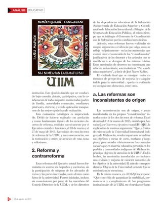 EDUCATIVO
56 24 de agosto de 2015
ANÁLISIS
institución. Este ejercicio tendría que ser conduci-
do bajo consulta abierta, participativa, con la co-
laboración de todas las partes involucradas (padres
de familia, autoridades comunales, estudiantes,
profesores, etcétera), y con la aplicación transpar-
ente de las mejores prácticas de evaluación.
Esta evaluación estratégica es imprescindi-
ble. Debió de haberse realizado con antelación
y como fundamento técnico de los recientes de-
cretos de reforma, emitidos sucesivamente por el
Ejecutivo estatal en funciones, el 18 de marzo y el
27 de mayo de 2015. La emisión de estos decretos
de reforma de la UIIM, y sus consecuencias, son
la motivación y centro de atención de estas notas
y reflexiones.
2. Reforma y
contrarreforma
Estas reformas del Ejecutivo estatal fueron for-
muladas en secreto, en despachos y escritorios, sin
la participación de ninguno de los afectados di-
rectos y las partes interesadas, tanto dentro como
fuera de la universidad. Fueron iniciadas, incluso,
sin conocimiento por parte de los miembros del
Consejo Directivo de la UIIM, y de los directivos
de las dependencias educativas de la federación
(Subsecretaría de Educación Superior y Coordi-
nación de Educación Intercultural y Bilingüe, de la
Secretaría de Educación Pública), al mismo tiem-
po que se infringía el Convenio de Coordinación
con la Federación por los cambios introducidos.
Además, estas reformas fueron realizadas sin
ningún argumento o evidencia que valga, como se
refleja –objetivamente– en las inconsistencias que
existen entre el contenido de los “considerandos”
justificativos de los decretos y los artículos que se
modifican o se derogan de los mismos edictos.
Estas enmiendas de decretos no constituyen una
reforma universitaria; son involutivas. “No son de
miras superiores”, a decir de José Narro Robles.
El resultado final que se consigue –nulo, en
términos de perspectiva de mejoría de cualquier
índole para la universidad–, queda en evidencia
en los siguientes elementos, entre otros.
a. Las reformas son
inconsistentes de origen
Las inconsistencias son de origen, y están
manifestadas en los propios “considerandos” in-
troductorios de los dos decretos de reforma. En el
decreto del 18 de marzo de 2015, emitido por Sal-
vador Jara Guerrero, ejecutivo estatal (D1-SJG), la
explicación de motivos argumenta: “Que, a 9 años
de existencia de la Universidad Intercultural Indí-
gena de Michoacán, resulta importante actualizar
sus objetivos y metas de corto, mediano y largo
plazo, para atender eficientemente las carencias
sociales que en materia educativa persisten en los
pueblos y comunidades indígenas de Michoacán,
principal objetivo de atención de la UIIM”. En los
hechos, las enmiendas introducidas no incluyen
una revisión y mejoría de carácter sustantivo de
los objetivos de la universidad. El artículo correspon-
diente al Objeto de la Universidad (artículo 3) ni se
enmienda ni se menciona.
De la misma manera, en el D1-SJG se expone:
“Que con el fin de garantizar la estabilidad, per-
manencia y cumplimiento de los programas
institucionales de la UIIM, en el mediano y largo
WWW.UIIM.EDU.MX
 
