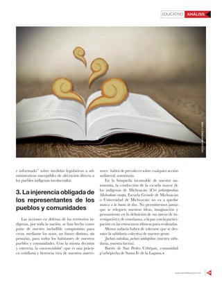 www.contralinea.com.mx 59
EDUCATIVO ANÁLISIS
e informado” sobre medidas legislativas o ad-
ministrativas susceptibles de afectación directa a
los pueblos indígenas involucrados.
3. La injerencia obligada de
los representantes de los
pueblos y comunidades
Las acciones en defensa de los territorios in-
dígenas, por toda la nación, se han hecho como
parte de nuestro ineludible compromiso para
crear, mediante los actos, un futuro distinto, sin
penurias, para todos los habitantes de nuestros
pueblos y comunidades. Con la misma decisión
y entereza, la convivencialidad –que es una prácti-
ca cotidiana y herencia viva de nuestros antece-
sores– habrá de prevalecer sobre cualquier acción
unilateral, autoritaria.
En la búsqueda incansable de nuestra au-
tonomía, la conducción de la escuela mayor de
los indígenas de Michoacán (K’éri jorhéntperakua
Michoakani anapu, Escuela Grande de Michoacán
o Universidad de Michoacán) no va a quedar
nunca a la buena de dios. No permitiremos jamás
que se releguen nuestras ideas, imaginación y
pensamiento en la definición de sus tareas de in-
vestigación y de enseñanza, a la par con la partici-
pación en las estructuras idóneas para realizarlas.
Menos todavía habrá de tolerarse que se des-
raíce la sabiduría colectiva de nuestra gente.
Juchari erátsikua, juchari uinhápikua (nuestra sabi-
duría, nuestra fuerza).
Barrio de San Pedro Urhépati, comunidad
p’urhépecha de Santa Fe de la Laguna.
CECILIAMARTÍNEZY123RF
 
