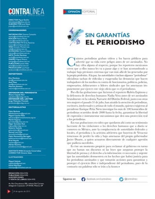 6 17 de agosto de 2015
DIRECTOR Miguel Badillo
oﬁciodepapel@yahoo.com.mx
SUBDIRECTOR José Réyez
jreyez@contralinea.com.mx
COORDINADORES
INFORMACIÓN Zósimo Camacho
zosimo@contralinea.com.mx
EDICIÓN Nancy Flores
nancy@contralinea.com.mx
CONTRALÍNEA TV Érika Ramírez
esoemi@contralinea.com.mx
WEB Gonzalo Monterrosa
info@contralinea.com.mx
ECONOMÍA Marcos Chávez
marcos@contralinea.com.mx
ARTE Cecilia Martínez
cecilia@contralinea.com.mx
DISEÑO Miguel Minero
mimiga@contralinea.com.mx
PUBLICIDAD Janett Alba
janett@contralinea.com.mx
PRODUCCIÓN Luis Kuan
produccion@contralinea.com.mx
REPORTEROS
Elva Mendoza
elva@contralinea.com.mx
Axel Plasa
axel@contralinea.com.mx
Mauricio Romero
mauricio@contralinea.com.mx
DEFENSOR DEL PERIODISTA
Álvaro Cepeda Neri
cepedaneri@prodigy.net.mx
DEFENSOR DEL LECTOR
Jorge Melendez Preciado
jamelendez@prodigy.net.mx
EDITORIALISTAS
Fabio Barbosa
fabiobarbosacano@gmail.com
Miguel Concha Malo
educacion@derechoshumanos.org.mx
Martín Esparza
garrasleo6@yahoo.com.mx
Edgar González Ruiz
edgargr@prodigy.net.mx
Roberto Galindo
galeondelsur@hotmail.com
Samuel Lara Villa
samuellaravilla@gmail.com
Pablo Moctezuma Barragán
pablomoctezuma@hotmail.com
Ariel Noyola
noyolara@gmail.com
Adrián Ramírez
presidencia.limeddh@gmail.com
ASISTENTE WEB Armando Covarrubias
CORRECTOR Octavio Salas
ILUSTRADORES
Miguel Galindo
migalindop@gmail.com
David Manrique
manrique@contralinea.com.mx
REDACCIÓN 5554-9194
PUBLICIDAD 5554-9193
SUSCRIPCIONES
Y VENTA DE LIBROS 5554-9192
Av. Río Churubusco 590, colonia Del Carmen,
delegación Coyoacán, CP 04100, México, DF
C
uántos periodistas graban videos y los hacen públicos para
advertir que su vida corre peligro antes de ser asesinados. No
hay cifra alguna al respecto, porque los reporteros mexicanos
creen que a ellos nunca les va a pasar algo y se han acostumbrado a
trabajar bajo presiones externas que van más allá de las generadas por
la propia profesión. A la par, las autoridades e incluso algunos “periodistas”
oﬁcialistas tachan de ridículas y exageradas las denuncias que hacen
trabajadores de los medios en contra de funcionarios, políticos, policías,
empresarios, delincuentes o líderes sindicales que los amenazan im-
punemente por ejercer este viejo oﬁcio que es el periodismo.
Por ello las grabaciones que hicieron el reportero Rubén Espinosa y
la defensora de derechos humanos Nadia Vera antes de ser asesinados
brutalmente en la colonia Narvarte del Distrito Federal, junto con otras
tres mujeres el pasado 31 de julio, han atraído la atención de periodistas,
escritores, intelectuales y artistas de todo el mundo, quienes exigieron al
presidente Enrique Peña Nieto investigar los más de 100 homicidios de
periodistas ocurridos desde 2000 hasta la fecha, garantizar la libertad
de expresión e instrumentar mecanismos que den una protección real
a los periodistas.
En esas grabaciones en video que quedaron ahí como un testimonio
lacerante de las violaciones a los derechos humanos que a diario se
cometen en México, ante la complacencia de autoridades federales y
locales, el periodista y la activista advierten que huyeron de Veracruz
temerosos de perder la vida y bajo amenazas del propio gobernador
Javier Duarte, a quien acusaron directamente de cualquier agresión
que pudiera sucederles.
Es éste un momento propicio para reclamar al gobierno en turno
que no bastan sus discursos ni las leyes que aseguran proteger la
libertad de prensa y el derecho a la información: es necesario y urgente
que las autoridades demuestren en los hechos que habrá justicia para
los periodistas asesinados y que tomarán acciones para garantizar y
proteger el ejercicio libre e independiente del periodismo, pues de lo
contrario sus palabras sólo se irán a la basura.
SIN GARANTÍAS
EL PERIODISMO
EDITORIALOPINIÓN
Síguenos en: facebook.com/contralinea @contralinea
6 24 de agosto de 2015
 