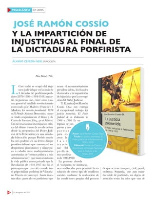 EX LIBRIS
64 24 de agosto de 2015
MISCELÁNEO
Para Moisés Téliz
I.
Casi nadie se ocupó del régi-
men judicial que en las más de
3 décadas del porfirismoporfi-
riato (1876-1880 y 1884-1911) impar-
tió (in)justicias que, entre otras cau-
sas, generó el estallido revolucionario
convocado por Madero (Francisco I
Madero, La sucesión presidencial: 1910
o El Partido Nacional Democrático, como
se tituló originalmente el libro; y de
Cario de Fornaro, Díaz, zar de México).
Era necesaria una investigación críti-
ca del último tramo de esa dictadura
desde la perspectiva del Poder Judi-
cial de la Federación; en una simula-
da federación, porque Porfirio reunía
los tres poderes en su férreo dizque
presidencialismo que enmascaró un
despotismo plutocrático y oligárqui-
co a caballo entre modernizaciones
autoritarias de “menos política y más
administración”, que marcaron tanto
la vida pública como privada que la
Revolución de 1910-1917 no fue el
parteaguas que pareció, cuando tras
el golpe militar porfirista de Victoria-
no Huerta reconstruyó –hasta nues-
tros días– parte de ese porfirismo que
acusa el neoautoritarismo
presidencialista, los fraudes
electorales y la impartición
de injusticias por la corrup-
ción del Poder Judicial.
II.EljuristaJoséRamón
Cossío Díaz nos entrega
el excepcional trabajo La
justicia prometida. El Poder
Judicial de la Federación de
1900 a 1910. Es un
tríptico de pre-
guntas y res-
p u e s t a s
para re-
crear la
f a s e
t e r m i -
nal del
porfiris-
mo-porfiria-
tode1900-1910.
La primera aborda
el “conjunto de institucio-
nes establecidas para permitir la re-
solución de cierto tipo de conflictos
sociales mediante la realización de
las condiciones propias del proceso
JOSÉ RAMÓN COSSÍO
ÁLVARO CEPEDA NERI, PERIODISTA
Autor: José Ramón Cossío Díaz
Título: La justicia prometida. El
Poder Judicial de la Federación de
1900 a 1910
Editorial: Fondo de Cultura
Económica y Consejo Nacional
para la Cultura y las
Artes, 2014
de que se trate (amparo, civil, penal,
etcétera). Segunda, que aun cuan-
do hable de porfiriato, mi objeto de
atención serán los años que van de
Y LA IMPARTICIÓN DE
INJUSTICIAS AL FINAL DE
LA DICTADURA PORFIRISTA
 