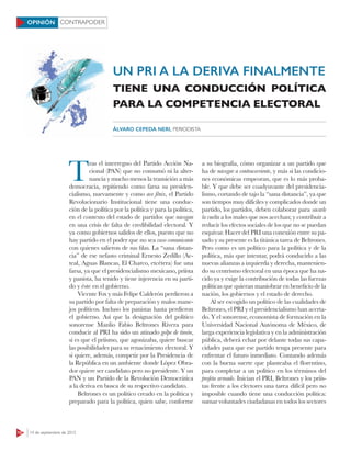 CONTRAPODER
10 14 de septiembre de 2015
OPINIÓN
UN PRI A LA DERIVA FINALMENTE
T
ras el interregno del Partido Acción Na-
cional (PAN) que no consumó ni la alter-
nancia y mucho menos la transición a más
democracia, repitiendo como farsa su presiden-
cialismo, nuevamente y como ave fénix, el Partido
Revolucionario Institucional tiene una conduc-
ción de la política por la política y para la política,
en el contexto del estado de partidos que navegan
en una crisis de falta de credibilidad electoral. Y
ya como gobiernos salidos de ellos, puesto que no
hay partido en el poder que no sea vaso comunicante
con quienes salieron de sus filas. La “sana distan-
cia” de ese nefasto criminal Ernesto Zedillo (Ac-
teal, Aguas Blancas, El Charco, etcétera) fue una
farsa, ya que el presidencialismo mexicano, priísta
y panista, ha tenido y tiene injerencia en su parti-
do y éste en el gobierno.
Vicente Fox y más Felipe Calderón perdieron a
su partido por falta de preparación y malos mane-
jos políticos. Incluso los panistas hasta perdieron
el gobierno. Así que la designación del político
sonorense Manlio Fabio Beltrones Rivera para
conducir al PRI ha sido un atinado golpe de timón,
si es que el priísmo, que agonizaba, quiere buscar
las posibilidades para su renacimiento electoral. Y
si quiere, además, competir por la Presidencia de
la República en un ambiente donde López Obra-
dor quiere ser candidato pero no presidente. Y un
PAN y un Partido de la Revolución Democrática
a la deriva en busca de su respectivo candidato.
Beltrones es un político creado en la política y
preparado para la política, quien sabe, conforme
a su biografía, cómo organizar a un partido que
ha de navegar a contracorriente, y más si las condicio-
nes económicas empeoran, que es lo más proba-
ble. Y que debe ser coadyuvante del presidencia-
lismo, cortando de tajo la “sana distancia”, ya que
son tiempos muy difíciles y complicados donde un
partido, los partidos, deben colaborar para sacarle
la vuelta a los males que nos acechan; y contribuir a
reducir los efectos sociales de los que no se puedan
esquivar. Hacer del PRI una conexión entre su pa-
sado y su presente es la titánica tarea de Beltrones.
Pero como es un político para la política y de la
política, más que intentar, podrá conducirlo a las
nuevas alianzas a izquierda y derecha, mantenien-
do su centrismo electoral en una época que ha na-
cido ya y exige la contribución de todas las fuerzas
políticas que quieran maniobrar en beneficio de la
nación, los gobiernos y el estado de derecho.
Al ser escogido un político de las cualidades de
Beltrones, el PRI y el presidencialismo han acerta-
do. Y el sonorense, economista de formación en la
Universidad Nacional Autónoma de México, de
larga experiencia legislativa y en la administración
pública, deberá echar por delante todas sus capa-
cidades para que ese partido tenga presente para
enfrentar el futuro inmediato. Contando además
con la buena suerte que planteaba el florentino,
para completar a un político en los términos del
profeta armado. Inician el PRI, Beltrones y los priís-
tas frente a los electores una tarea difícil pero no
imposible cuando tiene una conducción política:
sumar voluntades ciudadanas en todos los sectores
TIENE UNA CONDUCCIÓN POLÍTICA
PARA LA COMPETENCIA ELECTORAL
ÁLVARO CEPEDA NERI, PERIODISTA
 