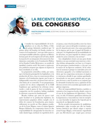 18 14 de septiembre de 2015
ARTÍCULOOPINIÓN
LA RECIENTE DEUDA HISTÓRICA
A
l estudiar las responsabilidades de los le-
gisladores en su obra La Política, el filó-
sofo griego Aristóteles estableció que “el
primer deber del hombre de Estado consiste en
conocer la Constitución”, tesis que debe mover a
esta imprescindible reflexión a quienes en México
forman parte de un Congreso de la Unión, donde
la mayoría de sus integrantes desconocen los fun-
damentos contenidos en la Constitución Política
de los Estados Unidos Mexicanos y su sentido de
igualdad y justicia social. Sin temor a equivocar-
nos, podemos asegurar que algunos ni siquiera la
han consultado en su vida.
La proposición aristotélica señala, por tanto,
que si la función principal de los legisladores es la
producción de leyes, éstas en consecuencia deben
ajustarse a la Constitución vigente, por lo que es
indispensable conocerla o al menos tener una no-
ción básica de su contenido. Y nos preguntamos:
¿cuántos de los ahora exdiputados de la LXII
Legislatura que aprobaron las reformas estruc-
turales y toda la gama de leyes secundarias, en
conjunción con los senadores, habían estudiado
lo referente a nuestra ley fundamental?
Resulta evidente que antes de ejercer cual-
quier facultad en la producción legislativa, los
representantes populares deben cumplir con el
deber de conocer la Constitución, pero lamen-
tablemente no sucede así. Para algunos estudio-
sos de la Carta Magna, como el extinto Ignacio
Burgoa Orihuela, los congresistas tienen la alta
responsabilidad de salvaguardar los derechos so-
ciales dando lugar, mediante la expedición de le-
yes justas, a una relación jurídica entre las clases
sociales que carecen del poder económico y gru-
pos de situación precaria y las castas poseedoras
de la riqueza, por lo que el papel del Estado es
velar por “el cumplimiento de las modalidades de
los derechos, sea para impedir los abusos o para
anular los actos contrarios a las normas”.
Los exlegisladores tienen así una gran deuda
histórica con una sociedad cuyos intereses y dere-
chos debían salvaguardar con base en el respeto
de los preceptos constitucionales y a los que con
la mayor de las ligerezas anularon. Si las refor-
mas no avanzan es porque su contenido carece de
elementos apegados a la realidad nacional; es
decir, que los congresistas mexicanos ni siquiera
se enteraron a detalle lo que estaban aprobando,
incurriendo en una grave omisión ante sus pro-
pios electores y ante la nación en su conjunto que
les demandó escuchar las voces y opiniones de los
diversos sectores de la sociedad, ignorando sus le-
gítimas exigencias.
Pero tal responsabilidad histórica también es
extensiva a los congresos locales, donde, como en
el caso de las legislaturas de Querétaro y Vera-
cruz, en sólo 10 minutos aprobaron reformas de
la importancia y trascendencia como la energéti-
ca, cuyo borrador ni siquiera fue hojeado por la
mayoría de sus diputados locales.
En las actuales circunstancias de analfabetismo
parlamentario valga recordar por ello los funda-
mentos históricos que dieron origen a nuestra
actual Carga Magna, teóricamente engendrada
por una Revolución que surgió para atenuar
DEL CONGRESO
MARTÍN ESPARZA FLORES, SECRETARIO GENERAL DEL SINDICATO MEXICANO DE
ELECTRICISTAS
 