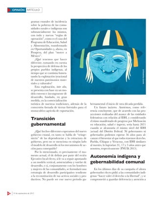 22 14 de septiembre de 2015
ARTÍCULOOPINIÓN
gramas estatales de incidencia
sobre la pobreza de las comu-
nidades rurales e indígenas son
substancialmente los mismos,
con todo y nuevas “reglas de
operación”, como es el caso del
Programa de Educación, Salud
y Alimentación, transformado
en Oportunidades y, ahora, en
Prospera, del plan “mover a
México”.
¿Qué tenemos que hacer
diferente, tomando en cuenta
la perspectiva de defensa de los
propios pueblos indígenas, al
tiempo que se continúa fomen-
tando la explotación irracional
de nuestros patrimonios mate-
riales y culturales?
Esta explotación, inter alia,
se presenta con base en un mo-
delo externo e incongruente de
desarrollo, fundado, en gran
medida, en la comercialización
turística de nuestras tradiciones, además de la
conversión forzada de tierras forestales para el
monocultivo agrícola de exportación.
Transición
gubernamental
¿Qué hechos diferentes esperamos del nuevo
gobierno estatal, en tanto se habla de “reinge-
niería” de las dependencias y la estructura de
gobierno, pero no se menciona en ningún lado
el modelo de desarrollo ni los mecanismos de ac-
ción para conseguirlo?
Por lo mencionado, es precisamente el mo-
mento actual, el de definir por parte del recién
Ejecutivo local electo, si le va a seguir apostando
a un modelo vertical, asistencialista y tutelar de
desarrollo, o si, conjuntamente con los hombres
y mujeres de las comunidades, se formulará una
estrategia de desarrollo participativo tendiente
a la reconstitución de sus activos sociales y pro-
ductivos. No puede ser este nuevo periodo gu-
bernamental el inicio de otra década perdida.
Un futuro incierto. Anotemos, como refe-
rencia concluyente, que de acuerdo con las pro-
yecciones realizadas del avance de las entidades
federativas con relación al IDH, y considerando
el ritmo manifestado de progreso por Michoacán
en educación, salud e ingreso, sería hasta 2071
cuando se alcanzaría el mismo nivel del IDH
(actual) del Distrito Federal. Ni gobernantes ni
gobernados podemos esperar 56 años para al-
canzar el bienestar al que todos tenemos derecho.
Puebla, Chiapas y Veracruz, con IDH similares
al nuestro, lo lograrían 31, 17 y 5 años antes que
nosotros, respectivamente (PNUD, 2015).
Autonomía indígena y
gobernabilidad comunal
En los últimos días de su campaña el ahora
gobernador electo pidió a las comunidades indí-
genas “hacer valer el derecho a la libertad”, y se
comprometió a guardar deferencia y atención a
DAVIDMANRIQUE
 