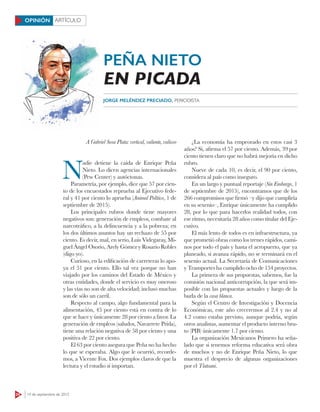 24 14 de septiembre de 2015
ARTÍCULOOPINIÓN
A Gabriel Sosa Plata: vertical, valiente, valioso
N
adie detiene la caída de Enrique Peña
Nieto. Lo dicen agencias internacionales
(Pew Center) y autóctonas.
Parametría, por ejemplo, dice que 57 por cien-
to de los encuestados reprueba al Ejecutivo fede-
ral y 41 por ciento lo aprueba (Animal Político, 1 de
septiembre de 2015).
Los principales rubros donde tiene mayores
negativos son: generación de empleos, combate al
narcotráfico, a la delincuencia y a la pobreza; en
los dos últimos asuntos hay un rechazo de 55 por
ciento. Es decir, mal, en serio, Luis Videgaray, Mi-
guel Ángel Osorio, Arely Gómez y Rosario Robles
(digo yo).
Curioso, en la edificación de carreteras lo apo-
ya el 51 por ciento. Ello tal vez porque no han
viajado por los caminos del Estado de México y
otras entidades, donde el servicio es muy oneroso
y las vías no son de alta velocidad; incluso muchas
son de sólo un carril.
Respecto al campo, algo fundamental para la
alimentación, 45 por ciento está en contra de lo
que se hace y únicamente 28 por ciento a favor. La
generación de empleos (saludos, Navarrete Prida),
tiene una relación negativa de 58 por ciento y una
positiva de 22 por ciento.
El 63 por ciento asegura que Peña no ha hecho
lo que se esperaba. Algo que le ocurrió, recorde-
mos, a Vicente Fox. Dos ejemplos claros de que la
lectura y el estudio sí importan.
¿La economía ha empeorado en estos casi 3
años? Sí, afirma el 57 por ciento. Además, 39 por
ciento tienen claro que no habrá mejoría en dicho
rubro.
Nueve de cada 10, es decir, el 90 por ciento,
considera al país como inseguro.
En un largo y puntual reportaje (Sin Embargo, 1
de septiembre de 2015), encontramos que de los
266 compromisos que firmó –y dijo que cumpliría
en su sexenio–, Enrique únicamente ha cumplido
28, por lo que para hacerlos realidad todos, con
ese ritmo, necesitaría 28 años como titular del Eje-
cutivo.
El más lento de todos es en infraestructura, ya
que prometió obras como los trenes rápidos, cami-
nos por todo el país y hasta el aeropuerto, que ya
planeado, si avanza rápido, no se terminará en el
sexenio actual. La Secretaría de Comunicaciones
y Transportes ha cumplido ocho de 154 proyectos.
La primera de sus propuestas, sabemos, fue la
comisión nacional anticorrupción, la que será im-
posible con las propuestas actuales y luego de la
burla de la casa blanca.
Según el Centro de Investigación y Docencia
Económicas, este año creceremos al 2.4 y no al
4.2 como estaba previsto, aunque podría, según
otros analistas, aumentar el producto interno bru-
to (PIB) únicamente 1.7 por ciento.
La organización Mexicanos Primero ha seña-
lado que si tenemos reforma educativa será obra
de muchos y no de Enrique Peña Nieto, lo que
muestra el desprecio de algunas organizaciones
por el Tlatoani.
JORGE MELÉNDEZ PRECIADO, PERIODISTA
PEÑA NIETO
EN PICADA
 