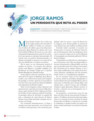 28 14 de septiembre de 2015
ARTÍCULOOPINIÓN
M
iami, Estados Unidos. Voy a violar una
de las reglas propias del contenido de
mis análisis en medios de comunica-
ción. Confieso, de salida y para evitar falsas inter-
pretaciones: Jorge Ramos fue alumno mío en la
Universidad de Miami. Frecuentó un curso sobre
el pensamiento latinoamericano, parte de su currícu-
lo de una maestría en relaciones internacionales. El
vínculo entre un profesor bienintencionado y el
alumno aventajado se mantuvo con el paso de los
años. La admiración y el respeto son mutuos.
Por lo tanto, no soy enteramente neutral al
analizar los hechos y el contexto del enfrenta-
miento entre Ramos y el posible candidato a la
Presidencia de Estados Unidos por el opositor
Partido Republicano, Donald Trump.
Como indican todas las repeticiones del inci-
dente del 25 de agosto en Dubuque, Iowa, Ramos
acudió a una conferencia de prensa del magnate.
Su prestigio es enorme: apareció en la portada de
la revista Time como una de las 100 personalidades
más importantes de Estados Unidos.
Entre el sector hispano o latino solamente está
aparentemente superado por la jueza Olga Soto-
mayor, quien integra la Corte Suprema de Esta-
dos Unidos. Como conductor estrella de Univisión,
la principal cadena de televisión en español del
país, y columnista de varias docenas de diarios,
durante meses había intentado conseguir una en-
trevista con Trump.
Fue rechazado sistemáticamente y le llegó a
mandar una carta manuscrita, con el número de
su teléfono móvil personal, como invitación para
dialogar sobre los temas a tratar. El silencio fue
la respuesta, pero Trump publicó en internet la
carta. Ramos tuvo que cambiar su teléfono móvil.
Univisión había cancelado el acuerdo con
Trump para el concurso de Señorita Universo,
por sus denostaciones sobre los inmigrantes mexi-
canos y su país de origen, por lo cual el millonario
le ha propinado una demanda judicial de 500 mi-
llones de dólares.
Trump había ya tenido diversos enfrentamien-
tos con la prensa, entre ellos una despreciable re-
ferencia (menstruación) a Megyn Kelly, una de las
más reconocidas anclas de la cadena conservadora
Fox. Frustrado por la negativa, Ramos se fue a
Iowa, lugar emblemático en la cadena de las elec-
ciones primarias republicanas del año próximo,
donde caerán o se consolidarán los aspirantes.
En ese escenario clásico de las conferencias
de prensa, donde los periodistas disciplinados se
sientan delante de la personalidad, Ramos alzó su
mano para ser llamado, pero Trump eligió a dos
colegas antes, y esperó su turno, que no llegaba.
Trump lo siguió ignorando. Ramos entonces se
levantó y comenzó con su interrogatorio, sin es-
perar el permiso.
Sus preguntas y aseveraciones eran tiros que
iban en la dirección de cómo pretende Trump ex-
pulsar a 10 millones de personas indocumentadas,
cómo va a construir un muro a la largo de toda la
frontera Sur con México, y cómo les va a rescindir
la ciudadanía a aquellos nacidos (de padres resi-
dentes o indocumentados) en territorio de Estados
Unidos.
JOAQUÍN ROY, CATEDRÁTICO JEAN MONNETY DIRECTOR DEL CENTRO DE LA UNIÓN
EUROPEA DE LA UNIVERSIDAD DE MIAMI, ESTADOS UNIDOS/IPS
JORGE RAMOS
UN PERIODISTA QUE RETA AL PODER
 