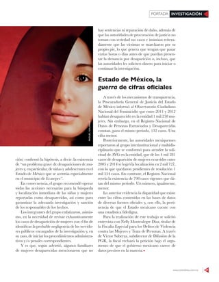 www.contralinea.com.mx 37
INVESTIGACIÓNPORTADA
ción) confirmó la hipótesis, a decir: la existencia
de “un problema grave de desapariciones de mu-
jeres y, en particular, de niñas y adolescentes en el
Estado de México que se acentúa especialmente
en el municipio de Ecatepec”.
En consecuencia, el grupo recomendó operar
todas las acciones necesarias para la búsqueda
y localización inmediata de las niñas y mujeres
reportadas como desaparecidas, así como para
garantizar la adecuada investigación y sanción
de los responsables de los hechos.
Los integrantes del grupo enfatizaron, asimis-
mo, en la necesidad de revisar exhaustivamente
los casos de desaparición de mujeres con el fin de
identificar la probable negligencia de los servido-
res públicos encargados de la investigación y, en
su caso, de iniciar los procedimientos administra-
tivos y/o penales correspondientes.
Y es que, según advirtió, algunos familiares
de mujeres desaparecidas mencionaron que no
hay sentencias ni reparación de daño, además de
que las autoridades de procuración de justicia no
toman con seriedad sus casos e insinúan reitera-
damente que las víctimas se marcharon por su
propio pie, lo que genera que tengan que pasar
varias horas o días antes de que puedan presen-
tar la denuncia por desaparición o, incluso, que
las autoridades les soliciten dinero para iniciar o
continuar la investigación.
Estado de México, la
guerra de cifras oficiales
A través de los mecanismos de transparencia,
la Procuraduría General de Justicia del Estado
de México informó al Observatorio Ciudadano
Nacional del Feminicidio que entre 2011 y 2012
habían desaparecido en la entidad 1 mil 258 mu-
jeres. Sin embargo, en el Registro Nacional de
Datos de Personas Extraviadas y Desaparecidas
constan, para el mismo periodo, 132 casos. Una
cifra menor.
Posteriormente, las autoridades mexiquenses
reportaron al grupo interinstitucional y multidis-
ciplinario que se conformó para atender la soli-
citud de AVG en la entidad, que de los 4 mil 281
casos de desaparición de mujeres ocurridos entre
2005 y 2014 se logró la localización en 2 mil 727,
con lo que quedaron pendientes de resolución 1
mil 554 casos. En contraste, el Registro Nacional
revela la existencia de 798 casos vigentes que da-
tan del mismo periodo. Un número, igualmente,
menor.
Lo anterior evidencia la disparidad que existe
entre las cifras contenidas en las bases de datos
de diversas fuentes oficiales y, con ello, la perti-
nencia de que el Estado mexicano cuente con
una estadística fidedigna.
Para la realización de este trabajo se solicitó
entrevista con Nelly Montealegre Díaz, titular de
la Fiscalía Especial para los Delitos de Violencia
contra las Mujeres y Trata de Personas. A través
de Víctor Suberza, subdirector de Difusión de la
PGR, la fiscal rechazó la petición bajo el argu-
mento de que el gobierno mexicano carece de
datos precisos en la materia.
MIGUELGALINDO
 