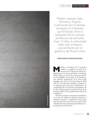www.contralinea.com.mx 39
INVESTIGACIÓNLÍNEA GLOBAL
Madres, esposas, hijas,
hermanas, Mujeres
Caminando por la Verdad,
consiguen en Colombia
que el Estado inicie la
búsqueda de los cuerpos
de decenas de personas.
Hace 13 años, la comunidad
había sido entregada
a paramilitares por el
gobierno de Álvaro Uribe
M
edellín, Colombia. En el próximo
octubre se cumplirán 13 años de la
ejecución de la Operación Orión, im-
pulsada por el entonces presidente colombiano
Álvaro Uribe en una de las zonas más humil-
des de Medellín: La Comuna 13. Escudado en
una supuesta “pacificación” de la zona, Uribe
desplegó entre el 16 y el 19 de octubre de 2002
más de 1 mil efectivos policiales y militares en
un operativo que contó con la colaboración y la
complicidad de las estructuras paramilitares de
la zona. Aquel operativo mostró las bases de la
posterior política “de seguridad democrática” de
su gobierno.
Durante el mismo, estructuras paramilitares,
de la mano de militares y policías, asesinaron a
población inocente y asentaron las bases para
que el control de la zona fuera de la mano de los
cabecillas de estas estructuras paramilitares, im-
poniendo una ley del silencio.
JAVIER JUÁREZ RODRÍGUEZ/ESPECIAL
CECILIAMARTÍNEZ
 