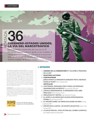 OPINIÓN
6 28 de septiembre de 2015
CONTENIDO
36
PORTADA
Los expedientes ministeriales del caso de los 43
estudiantes desaparecidos en Iguala ya han revelado, al
menos, la existencia de una organización trasnacional
dedicada al trasiego de heroína desde Guerrero hasta
distintas ciudades de Estados Unidos
GUERRERO-ESTADOS UNIDOS,
LA VÍA DEL NARCOTRÁFICO
AGENDA DE LA CORRUPCIÓN IFT SUCUMBE A PRESIONES
DE LA CIRT
NUESTROS LECTORES
CONTRAPODER
JORGE RAMOS: EL PERIODISTA AGREDIDO POR EL NEONAZI
DONALD TRUMP Álvaro Cepeda Neri
ARTÍCULOS
AYOTZINAPA, ESPERANZA PARA TODAS LAS PERSONAS
DESAPARECIDAS EN MÉXICO Fernando Ríos Martínez
¿MÉXICO INDEPENDIENTE, O DEPENDIENTE DEL LIBRE
MERCADO? Martín Esparza Flores
PRESUPUESTO Y GRITOS Jorge Meléndez Preciado
EL ADIÓS A LAS ARMAS QUE CAUSAN ATROCIDADES ES
POSIBLE Marek Marczynski/IPS
EL ENGAÑO SOBRE LAS ARMAS NUCLEARES DE IRÁN Farhang
Jahanpour/IPS
IMPUESTOS AL CAPITAL, UN ASUNTO DE JUSTICIA Xavier Caño
Tamayo/CCS
LA SALUD MENTAL, OTRA VÍCTIMA DEL CAMBIO CLIMÁTICO
Jed Alegado/Angeli Guadalupe/IPS
4
5
8
10
14
16
18
20
22
24
CONTRALÍNEA. PERIODISMO DE INVESTIGACIÓN -año 14, número
456, del 28 de septiembre al 4 de octubre de 2015- es una publica-
ción semanal editada por Editorial Libertad y Expresión, SA de CV;
Avenida Río Churubusco 590, col. Del Carmen, delegación Coyoa-
cán, CP 04100, México, DF; teléfonos: 55 54 91 93 y 55 54 91 94;
www.contralinea.com.mx, info@contralinea.com.mx. Editor responsa-
ble: Agustín Miguel Badillo Cruz. Número de reserva al título de
derecho de autor: 04-2001-1206164804 00-102. Número de certi-
ﬁcado de licitud de título: 12264, y de contenido: 8918. ISSN: 1665-
1626. Este número se terminó de imprimir el 25 de septiembre de
2015. Distribuida por la Unión de Voceadores de México, despacho
de Gloria Santillán, Ignacio Mariscal 44, col. Tabacalera, CP 06030,
México, DF, teléfono 55 92 08 91.
CONTRALÍNEA reconoce el deber de veracidad y la cláusula de con-
ciencia de reporteros y articulistas. Los textos son responsabilidad de
sus autores. Las opiniones expresadas por los autores no necesa-
riamente reﬂejan la postura del editor de la publicación. Queda total-
mente prohibida la reproducción total o parcial de los contenidos o
imágenes de la publicación sin previa autorización de Editorial Liber-
tad y Expresión, SA de CV.
Circulación certiﬁcada por Romay
Hermida y Cía, SC, folio: 00010-RHY
 