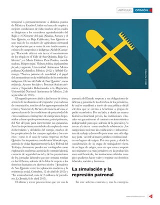www.contralinea.com.mx 11
ARTÍCULO OPINIÓN
temporal o permanentemente a distintos puntos
de México y Estados Unidos en busca de empleo y
mejores condiciones de vida; muchos de los cuales
se dirigieron a los corredores agroindustriales del
Bajío y el Noroeste del país (Sinaloa, Sonora y el
San Quintín, en Baja California); San Quintín es
uno más de los enclaves de agricultura mercantil
de exportación que se nutre de este éxodo masivo y
crónico de campesinos e indígenas (Abbdel Camar-
go, “Haciendo vida en esta tierra: el asentamiento
de los triquis en el Valle de San Quintín, Baja Ca-
lifornia”, en María Dolores Paris Pombo, coordi-
nadora, Diáspora triqui. Violencia política, desplazamiento
forzado y migración, Universidad Autónoma Metro-
politana-Xochimilco, México, 2012; y Abbdel Ca-
margo, “Nuevos patrones de movilidad y el papel
del asentamiento en la redefinición de los territorios
indígenas. El caso del Valle de San Quintín”, mesa
redonda: Actores Sociales y Procesos Socioeconó-
micos y Espaciales Relacionados a la Migración,
Universidad Nacional Autónoma de México, 2 de
septiembre de 2015).
El segundo proceso alude a las formas de cómo,
a través de las dinámicas de enganche y las cadenas
decontratación,muchosdelosagroempresariosdel
centro y Noroeste de México, de manera alevosa, se
aprovecharon de las condiciones de precariedad de
estos cuantiosos contingentes de campesinos despo-
seídos y desocupados provenientes, principalmente,
del Sur del país para incrementar sus ganancias.
Ante las imperiosas necesidades de empleo de estos
desheredados y olvidados del campo, muchos de
los propietarios de los campos agrícolas y los ran-
chos –como es el caso de varias empresas en San
Quintín– les impusieron condiciones laborales que,
además de violar flagrantemente la Ley Federal del
Trabajo, claramente pueden ser catalogadas como
explotación moderna: ausencia de contrato laboral,
carencia de seguridad social y de las prestaciones
de ley, jornadas laborales que por semana rondan
en las 60 horas, además de la falta de respeto a los
derechos humanos en diversos niveles (“Jornaleros
de San Quintín: entre la explotación moderna y la
resistencia social, Contralínea, 12 de abril de 2015; y
“En semiesclavitud, más de 2 millones de jornale-
ros, La Jornada, 6 de abril 2015).
El último y tercer proceso tiene que ver con la
ausencia del Estado respecto a sus obligaciones de
defensa y garantía de los derechos de los jornaleros,
lo cual se manifestó a través de una política oficial
selectiva que se orienta a beneficiar a grupos de
poder económico. Por un lado, y desde un marco
histórico-estructural previo, las instituciones esta-
tales no garantizaron el contexto socioeconómico
indispensable para que, además de la posesión y/o
acceso a la tierra –como medio de subsistencia–, los
campesinos tuvieran las condiciones e infraestruc-
tura de trabajo y desarrollo para tener una vida dig-
na y justa –acorde al marco jurídico constitucional–
en sus lugares de origen. Por otra parte, y desde la
consideración de su etapa de trabajadores fuera
de su lugar de origen, una vez que estos campesi-
nos-migrantes ya eran jornaleros en la producción
mercantil hortícola, las instituciones oficiales tam-
poco pudieron hacer valer y respetar sus derechos
laborales, sociales y humanos.
La simulación y la
represión patronal
En este adverso contexto y tras la emergen-
CECILIAMARTÍNEZ
 
