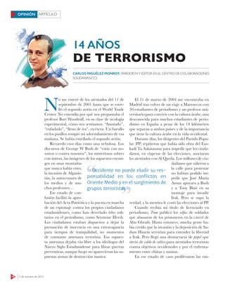 16 5 de octubre de 2015
ARTÍCULOOPINIÓN
N
o me enteré de los atentados del 11 de
septiembre de 2001 hasta que se estre-
lló el segundo avión en el World Trade
Center. No entendía por qué nos preguntaba el
profesor Burt Woodruﬀ, en su clase de sicología
experimental, cómo nos sentíamos. “Asustado”,
“enfadado”, “lleno de ira”, etcétera. Un barullo
en los pasillos rompió mi adormilamiento de esa
mañana. Se había estrellado el segundo avión.
Recuerdo esos días como una nebulosa. Los
discursos de George W Bush de “estás con no-
sotros o contra nosotros”, los misteriosos sobres
con ántrax, las imágenes de los supuestos enemi-
gos en unas montañas
que nunca había visto,
la invasión de Afganis-
tán, la autocensura de
los medios y de mu-
chos profesores…
Ese estado de con-
fusión facilitó la apro-
bación del Acta Patriótica y la puesta en marcha
de un espionaje contra los propios ciudadanos
estadunidenses, como han desvelado lobos soli-
tarios en el periodismo, como Seymour Hersh.
Los ciudadanos estaban dispuestos a dejar la
presunción de inocencia en una extravagancia
para tiempos de tranquilidad, no momentos
de constante amenaza terrorista. Esa supues-
ta amenaza dejaba vía libre a los ideólogos del
Nuevo Siglo Estadunidense para librar guerras
preventivas, aunque luego no aparecieran las su-
puestas armas de destrucción masiva.
El 11 de marzo de 2004 me encontraba en
Madrid tras volver de un viaje a Marruecos con
50 estudiantes de periodismo y un profesor uni-
versitario para convivir con la cultura árabe, una
desconocida para muchos estudiantes de perio-
dismo en España a pesar de los 14 kilómetros
que separan a ambos países y de la importancia
que tiene la cultura árabe en la vida occidental.
Durante días, los dirigentes del Partido Popu-
lar (PP) repitieron que había sido obra del Eus-
kadi Ta Askatasuna para impedir que los ciuda-
danos, en vísperas de las elecciones, asociaran
los atentados con Al Qaeda. Los millones de ciu-
dadanos que salieron a
la calle para protestar
no habían podido im-
pedir que José María
Aznar apoyara a Bush
y a Tony Blair en su
montaje para invadir
Irak. Pero se supo la
verdad, y la mentira le costó las elecciones al PP.
Cuando recibía mi título de licenciado en
periodismo, Time publicó los selﬁes de soldados
que abusaron de los prisioneros en la cárcel de
Abu Ghraib. Hasta entonces, mucha gente ha-
bía creído que la invasión y la deposición de Sa-
dam Husein servirían para extender la libertad
a Irak. Pero llegó una democracia de papel que
sirvió de caldo de cultivo para atentados terroristas
contra objetivos occidentales y por el enfrenta-
miento entre chiítas y sunitas.
En ese estado de caos proliferaron las em-
CARLOS MIGUÉLEZ MONROY, PERIODISTAY EDITOR EN EL CENTRO DE COLABORACIONES
SOLIDARIAS/CCS
14 AÑOS
DE TERRORISMO
Occidente no puede eludir su res-
ponsabilidad en los conﬂictos en
Oriente Medio y en el surgimiento de
grupos terroristas
Occidente no puede eludir su res-
grupos terroristas
 