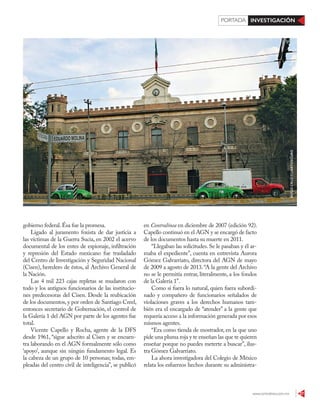 www.contralinea.com.mx 27
INVESTIGACIÓNPORTADA
gobierno federal.Ésa fue la promesa.
Ligado al juramento foxista de dar justicia a
las víctimas de la Guerra Sucia, en 2002 el acervo
documental de los entes de espionaje, infiltración
y represión del Estado mexicano fue trasladado
del Centro de Investigación y Seguridad Nacional
(Cisen), heredero de éstos, al Archivo General de
la Nación.
Las 4 mil 223 cajas repletas se mudaron con
todo y los antiguos funcionarios de las institucio-
nes predecesoras del Cisen. Desde la reubicación
de los documentos,y por orden de Santiago Creel,
entonces secretario de Gobernación, el control de
la Galería 1 del AGN por parte de los agentes fue
total.
Vicente Capello y Rocha, agente de la DFS
desde 1961, “sigue adscrito al Cisen y se encuen-
tra laborando en el AGN formalmente sólo como
‘apoyo’, aunque sin ningún fundamento legal. Es
la cabeza de un grupo de 10 personas; todas, em-
pleadas del centro civil de inteligencia”, se publicó
en Contralínea en diciembre de 2007 (edición 92).
Capello continuó en el AGN y se encargó de facto
de los documentos hasta su muerte en 2011.
“Llegaban las solicitudes. Se le pasaban y él ar-
maba el expediente”, cuenta en entrevista Aurora
Gómez Galvarriato, directora del AGN de mayo
de 2009 a agosto de 2013.“A la gente del Archivo
no se le permitía entrar, literalmente, a los fondos
de la Galería 1”.
Como si fuera lo natural, quien fuera subordi-
nado y compañero de funcionarios señalados de
violaciones graves a los derechos humanos tam-
bién era el encargado de “atender” a la gente que
requería acceso a la información generada por esos
mismos agentes.
“Era como tienda de mostrador, en la que uno
pide una pluma roja y te enseñan las que te quieren
enseñar porque no puedes meterte a buscar”, ilus-
tra Gómez Galvarriato.
La ahora investigadora del Colegio de México
relata los esfuerzos hechos durante su administra-
HUGOCRUZ/CUARTOSCURO
 