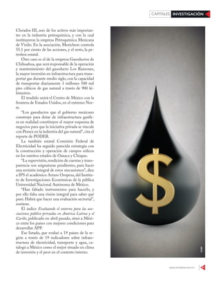 www.contralinea.com.mx 41
INVESTIGACIÓNCAPITALES
123RF
Clorados III, uno de los activos más importan-
tes en la industria petroquímica, y con la cual
instituyeron la empresa Petroquímica Mexicana
de Vinilo. En la asociación, Mexichem controla
55.1 por ciento de las acciones, y el resto, la pe-
trolera estatal.
Otro caso es el de la empresa Gasoductos de
Chihuahua,que será responsable de la operación
y mantenimiento del gasoducto Los Ramones,
la mayor inversión en infraestructura para trans-
portar gas durante medio siglo, con la capacidad
de transportar diariamente 3 millones 500 mil
pies cúbicos de gas natural a través de 900 ki-
lómetros.
El tendido unirá el Centro de México con la
frontera de Estados Unidos, en el extremo Nor-
te.
“Los gasoductos que el gobierno mexicano
construye para dotar de infraestructura gasífe-
ra en realidad constituyen el mayor esquema de
negocios para que la iniciativa privada se vincule
con Pemex en la industria del gas natural”,cita el
reporte de PODER.
La también estatal Comisión Federal de
Electricidad ha seguido parecida estrategia con
la construcción y operación de campos eólicos
en los sureños estados de Oaxaca y Chiapas.
“La supervisión,rendición de cuentas y trans-
parencia son asignaturas pendientes, para hacer
una revisión integral de estos mecanismos”, dice
a IPS el académico Arturo Oropeza, del Institu-
to de Investigaciones Económicas de la pública
Universidad Nacional Autónoma de México.
“Han faltado instrumentos para hacerlo, y
por ello falta una visión integral para saber qué
pasó. Habrá que hacer una evaluación sectorial”,
sostiene.
El índice Evaluando el entorno para las aso-
ciaciones público-privadas en América Latina y el
Caribe, publicado en abril pasado, situó a Méxi-
co entre los países con mejores condiciones para
desarrollar APP.
Ese listado, que evaluó a 19 países de la re-
gión a través de 19 indicadores sobre infraes-
tructura de electricidad, transporte y agua, ca-
talogó a México como el mejor situado en clima
de inversión y el peor en el contexto interno.
 