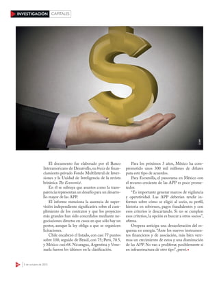 42 5 de octubre de 2015
INVESTIGACIÓN CAPITALES
El documento fue elaborado por el Banco
Interamericano de Desarrollo, su brazo de finan-
ciamiento privado Fondo Multilateral de Inver-
siones y la Unidad de Inteligencia de la revista
británica The Economist.
En él se subraya que asuntos como la trans-
parencia representan un desafío para un desarro-
llo mayor de las APP.
El informe menciona la ausencia de super-
visión independiente significativa sobre el cum-
plimiento de los contratos y que los proyectos
más grandes han sido concedidos mediante ne-
gociaciones directas en casos en que sólo hay un
postor, aunque la ley obliga a que se organicen
licitaciones.
Chile encabezó el listado, con casi 77 puntos
sobre 100, seguido de Brasil, con 75; Perú, 70.5,
y México casi 68. Nicaragua, Argentina y Vene-
zuela fueron los últimos en la clasificación.
Para los próximos 3 años, México ha com-
prometido unos 300 mil millones de dólares
para este tipo de acuerdos.
Para Escamilla, el panorama en México con
el recurso creciente de las APP es poco prome-
tedor.
“Es importante generar marcos de vigilancia
y operatividad. Las APP deberían rendir in-
formes sobre cómo se eligió al socio, su perfil,
historia en sobornos, pagos fraudulentos y con
esos criterios ir descartando. Si no se cumplen
esos criterios, la opción es buscar a otros socios”,
afirma.
Oropeza anticipa una desaceleración del es-
quema en energía. “Ante los nuevos instrumen-
tos financieros y de asociación, más bien vere-
mos un crecimiento de estos y una disminución
de las APP. No van a proliferar, posiblemente sí
en infraestructura de otro tipo”, prevé.
123RF
 