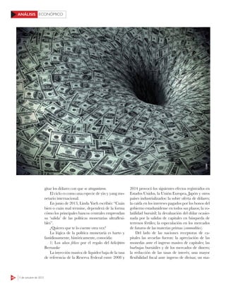 48 5 de octubre de 2015
ECONÓMICOANÁLISIS
2014 provocó los siguientes efectos registrados en
Estados Unidos, la Unión Europea, Japón y otros
países industrializados: la sobre oferta de dólares;
la caída en los intereses pagados por los bonos del
gobierno estadunidense en todos sus plazos; la vo-
latilidad bursátil; la devaluación del dólar ocasio-
nada por la salidas de capitales en búsqueda de
terrenos fértiles; la especulación en los mercados
de futuros de las materias primas (commodities).
Del lado de las naciones receptoras de ca-
pitales las secuelas fueron: la apreciación de las
monedas ante el ingreso masivo de capitales; las
burbujas bursátiles y de los mercados de dinero;
la reducción de las tasas de interés; una mayor
flexibilidad fiscal ante ingreso de divisas; un ma-
gitar los dólares con que se atragantaron.
El ciclo es como una especie de yin y yang mo-
netario internacional.
En junio de 2013, Linda Yueh escribió: “Cuán
bien o cuán mal termine, dependerá de la forma
cómo los principales bancos centrales emprendan
su ‘salida’ de las políticas monetarias ultraflexi-
bles”.
¿Quieres que te lo cuente otra vez?
La lógica de la política monetaria es harto y
fastidiosamente, históricamente, conocida:
1) Los años felices por el regalo del helicóptero
Bernanke
La inyección masiva de liquidez baja de la tasa
de referencia de la Reserva Federal entre 2008 y
123RF
 