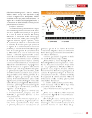 www.contralinea.com.mx 49
ECONÓMICO ANÁLISIS
yor endeudamiento público y privado, interno y
externo, debido al bajo costo del crédito local y
foráneo; la ampliación del desequilibrio externo,
fácilmente financiable por el endeudamiento y el
ingreso de la inversión extranjera y financiera; la
acumulación de reservas internacionales; un ma-
yor crecimiento económico.
2) El efecto aspiradora
La conclusión de la política monetaria expan-
siva tendrá las siguientes consecuencias: la reduc-
ción de la liquidez internacional; el alza gradual
de las tasas de interés de los bonos del Tesoro y
del crédito; el reacomodo de los llamados por-
tafolios de inversión. En los países “emergentes”
implicará: menores ingresos capitales y salida
de los mismos; la salida de los inversionistas de
los mercados de materias primas y la pérdida de
los ingresos de las naciones exportadoras de esos
productos; el aumento de los réditos locales para
tratar de evitar la pérdida de competitividad en
los diferenciales de las tasas de interés internas y
externas y contener la fuga de capitales; la deva-
luación de las monedas frente al dólar; la desacu-
mulación de reservas internacionales para tratar
de evitar la especulación del tipo de cambio y
sus efectos sobre la inflación; el encarecimiento
del costo del endeudamiento y el pago por con-
cepto de intereses de los pasivos anteriormente
contratados; la venta de papeles bursátiles y títu-
los gubernamentales; las caídas bursátiles, de los
mercados de dinero y el deterioro fiscal; un mayor
desajuste en las cuentas externas, en virtud de la
pérdida de ingresos por concepto de exporta-
ciones y el encarecimiento de los precios de las
importaciones; las dificultades para financiar las
brechas fiscal y externa; pérdida del crecimiento
económico, agravada por las subsecuentes políti-
cas ortodoxas y de austeridad fiscal (aumento de
impuestos y recorte de gastos).
El reacomodo de capitales se orientará hacia
los países industrializados, en especial hacia Esta-
dos Unidos, lo que facilitará el retorno a la “nor-
malidad” monetaria.
Factores como los anteriores explican que, al
evaporarse la especulación, los precios de las ma-
terias primas cayeron hasta en un 50 por ciento,
en promedio, destacándose las cotizaciones del
petróleo, y que más de una veintena de monedas
se hayan visto obligadas a devaluarse o revaluarse
frente al dólar, y que una cantidad similar de bol-
sas se hayan derrumbado.
“Tenemos que contener la aspiradora de dinero
del mundo desarrollado”, dijo Tombini.
¿Cómo? Brasil ha puesto el ejemplo. Para en-
frentar los problemas internos y externos, y asimi-
lar una devaluación cambiaria del 50 por ciento
en 1 año, el gobierno de Dilma Rousseff ha im-
puesto un severo programa de ajuste ortodoxo
fondomonetarista: el recorte en el gasto público; el
aumento de impuestos; el despido de empleados
estatales; la reducción de la estructura del Estado;
la congelación de salarios del sector público; la
reducción de subsidios sociales y agrícolas, entre
otras medidas draconianas.
Lo anterior profundizarla la recesión oficial-
mente reconocida (caída del PIB de 2 por ciento
en el primer semestre de 2015).
México ha instrumentado un programa simi-
lar.
¿Cómo luce la salida de la política monetaria
expansiva? Eso depende de los actores involucra-
dos y sus decisiones.
Para “salir”, los bancos centrales así como la
Reserva Federal, aumentarán gradualmente sus
intereses para evitar abortar la reactivación de la
economía. Venderán sus activos (bonos del go-
 