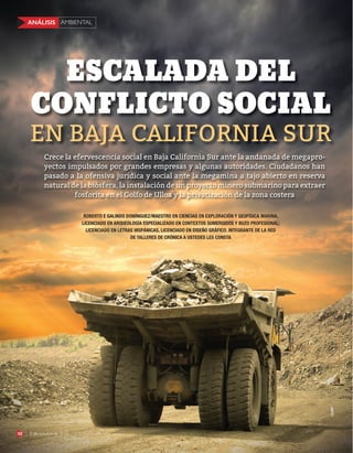 AMBIENTALANÁLISIS
52 5 de octubre de 2015
EN BAJA CALIFORNIA SUR
ESCALADA DEL
CONFLICTO SOCIAL
123RF
ROBERTO E GALINDO DOMÍNGUEZ/MAESTRO EN CIENCIAS EN EXPLORACIÓN Y GEOFÍSICA MARINA,
LICENCIADO EN ARQUEOLOGÍA ESPECIALIZADO EN CONTEXTOS SUMERGIDOS Y BUZO PROFESIONAL;
LICENCIADO EN LETRAS HISPÁNICAS, LICENCIADO EN DISEÑO GRÁFICO. INTEGRANTE DE LA RED
DE TALLERES DE CRÓNICA A USTEDES LES CONSTA
Crece la efervescencia social en Baja California Sur ante la andanada de megapro-
yectos impulsados por grandes empresas y algunas autoridades. Ciudadanos han
pasado a la ofensiva jurídica y social ante la megamina a tajo abierto en reserva
natural de la biósfera, la instalación de un proyecto minero submarino para extraer
fosforita en el Golfo de Ulloa y la privatización de la zona costera
AMBIENTALANÁLISIS
52 5 de octubre de 2015
 