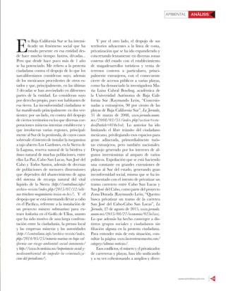 AMBIENTAL ANÁLISIS
www.contralinea.com.mx 53
E
n Baja California Sur se ha intensi-
ficado un fenómeno social que ha
estado presente en esa entidad des-
de hace mucho tiempo: lustros, décadas...
Pero que desde hace poco más de 1 año
se ha potenciado. Me refiero a la protesta
ciudadana contra el despojo de lo que los
surcalifornianos consideran suyo, además
de los mexicanos procedentes de otros es-
tados y que, principalmente, en las últimas
3 décadas se han avecindado en diferentes
partes de la entidad. Lo consideran suyo
por derecho propio, pues son habitantes de
esa tierra. La inconformidad ciudadana se
ha manifestado principalmente en dos ver-
tientes: por un lado, en contra del despojo
de ciertos territorios en los que diversas cor-
poraciones mineras intentan establecerse y
que involucran varias regiones, principal-
mente al Sur de la península, de cuyos casos
sobresale el intento de instalar la megamina
a tajo abierto Los Cardones, en la Sierra de
la Laguna, reserva natural de la biósfera y
tinaco natural de muchas poblaciones, entre
ellas La Paz, Cabo San Lucas, San José del
Cabo y Todos Santos, además de decenas
de poblaciones de menores dimensiones
que dependen del abastecimiento de agua
del sistema de recarga natural del vital
líquido de la Sierra (http://contralinea.info/
archivo-revista/index.php/2015/07/12/ulti-
ma-trinchera-megamineria-toxica-en-bcs/). Y el
despojo que se está intentando llevar a cabo
en el Pacífico, referente a la instalación de
un proyecto minero submarino para ex-
traer fosforita en el Golfo de Ulloa, asunto
que ha sido motivo de una larga confron-
tación entre la ciudadanía, la prensa local
y las empresas mineras y las autoridades
(http://contralinea.info/archivo-revista/index.
php/2014/05/25/mineria-marina-en-baja-cal-
ifornia-sur-riesgo-ambiental-social-inminente/
y http://www.bcsnoticias.mx/importancia-social-y-
medioambiental-de-impedir-la-criminaliza-
cion-del-periodismo/).
Y por el otro lado, el despojo de sus
territorios adyacentes a la línea de costa,
privatización que se ha ido expandiendo y
concretando lentamente en diversas zonas
costeras del estado con el establecimiento
de magadesarrollos turísticos y venta de
terrenos costeros a particulares, princi-
palmente extranjeros, con el consecuente
cierre de accesos públicos a varias playas,
como ha denunciado la investigadora Ma-
ría Luisa Cabral Bowling, académica de
la Universidad Autónoma de Baja Cali-
fornia Sur (Raymundo León, “Concesio-
nadas a extranjeros, 90 por ciento de las
playas de Baja California Sur”, La Jornada,
31 de marzo de 2008, www.jornada.unam.
mx/2008/03/31/index.php?section=esta-
dos&article=034n1est). Lo anterior ha ido
limitando el libre tránsito del ciudadano
mexicano, privilegiando esos espacios para
gente adinerada, primordialmente turis-
tas extranjeros, pero también nacionales.
Despojo generado por los intereses de al-
gunos inversionistas al amparo de varios
políticos. Expoliación que se está haciendo
una constante en grandes extensiones de
playas al Sur del estado, generando gran
inconformidad social, misma que se ha in-
crementado con el intento de privatizar un
tramo carretero entre Cabo San Lucas y
San José del Cabo, como parte del proyecto
Zona Dorada (Raymundo León, “Questro
busca privatizar un tramo de la carretea
San José del Cabo-Cabo San Lucas”, La
Jornada, 27 de agosto de 2015, www.jornada.
unam.mx/2015/08/27/economia/025n1eco).
Lo que además ha hecho converger a dis-
tintos grupos sociales y ciudadanos sin
filiación alguna en la protesta ciudadana.
Para entender más de esta situación, con-
sultar la página www.lacarreteraesnuestra.com/
category/ultimas-noticias/.
Esos conflictos, el minero y el privatizador
de carreteras y playas, han ido unificando
y a su vez cohesionando a amplios y diver-
 