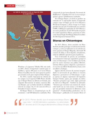 PETROLERO
58 5 de octubre de 2015
ANÁLISIS
Petrobras y la japonesa Teikoku Oil; más tarde,
en 2007, obtuvo el importante contrato para re-
habilitar y operar 400 pozos en el sector Ébano
Pánuco Cacalilao. En este nuevo proyecto partici-
pó asociado con la gran empresa China Sinopec.
En 2012, cuando empezaron las subastas de
los campos en el esquema CIEP, Pemex decidió
que el bloque Ébano no debería ser licitado, sino
asignado directamente al mismo consorcio Dia-
vaz-Sinopec, que ya había iniciado la rehabilita-
ción de ese campo. Así, el 1 de enero de 2013, se
formalizó el nuevo contrato.
El bloque Ébano es excepcional por sus di-
mensiones: 1 mil 600 kilómetros cuadrados. Para
compararlo, lo que hemos llamado “los terrenitos de
Halliburton” (Contralínea 453) son 12 veces más pe-
queños: apenas 128 kilómetros cuadrados.
En el bloque Ébano, a la fecha se produce un
estimado de 12 mil barriles diarios. Comprende
campos como el Chijol, que fue de la Huasteca
Petroleum Company y ahora resurge en el mapa
petrolero de este país. Considerando sus contratos
COPF y CIEP, para septiembre de 2014 Diavaz y
sus socios producían 24 mil 100 barriles de petró-
leo crudo equivalente (Diavaz, ponencia en el Se-
cond Annual Eagle Ford Burgos Basin Cross-Bor-
der Developement Summit 2014).
Diavaz en Chicontepec
En 2013, Diavaz, ahora asociado con Wea-
therford, decidió participar en la licitación de Chi-
contepec y, como ya explicamos en un artículo an-
terior, ganaron el bloque Miquetla, ofreciendo 98
centavos de dólar, es decir dejando, virtualmente,
todas las utilidades operativas para el gobierno.
Con el derrumbe de precios, las actividades
necesariamente tenían que suspenderse, porque el
costo en Chicontepec es de 42 dólares por barril,
pero los socios muestran una política diferente,
mientras Diavaz parece dispuesta a permanecer
en esa área tan difícil, Weatherford ya hasta cerró
sus talleres y bodegas.
Quiero advertir al lector de nuestras inseguri-
dades: la aseveración de que Diavaz se muestra
dispuesta a permanecer en Chicontepec se apo-
ya apenas en algunas expresiones del ingeniero
Vázquez Sentíes, quien, por ejemplo, ha dicho:
“Nosotros pensamos que existe algún potencial
de shale oil en Miquetla”. También ha afirmado:
“Tenemos que encontrar una manera de extraer
cada barril con un costo menor a 42 dólares, lo
que nos permitirá mantener la diferencia como
ganancia” (“Understanding production cost in
Chicontepec”, publicado en el anuario Mexico oil
XXX
En 2012, Pemex decidió que el excepcional bloque Ébano
–que mide 1 mil 600 kilómetros cuadrados– no sería licitado.
El 1 de enero de 2013 lo asignó directamente a Diavaz-Sinopec
 