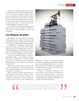 www.contralinea.com.mx 61
PETROLERO ANÁLISIS
Cheiron, en su página de internet, describe ese
plan integrado entre otros por los siguientes aspec-
tos: 1) una “extensa” campaña de sísmica 3D; 2)
obras de optimización en las instalaciones super-
ficiales; 3) inicio de los estudios de las tecnologías
de recuperación mejorada adecuados a las carac-
terísticas del campo y, finalmente, la perforación
de nuevos pozos. Sobre esto último hubiera sido
deseable desglosara ubicaciones y fechas.
Los resultados en términos de producción han
sido escasos. En 2013 se extrajeron 1 mil 440 ba-
rriles de aceite y en 2014 la cifra se elevó a 1 mil
776 barriles.
Los bloques de papel
Para finalizar nuestro recuento, sólo enumera-
mos las empresas que ni siquiera han comenzado
actividades; es decir, que después de las subastas de
2013 y 2014, han dejado abandonados sus bloques.
1) Halliburton, en Humapa y Soledad. Este
último fue ganado por Petrolite, filial de Baker
Hugues, pero ésta ha vendido todos sus activos a
la temible Halliburton; 2) Perforadora Latina, en
Pitipec; y 3) Vitol Energy, que “controla” dos blo-
ques de Chicontepec: Miahuapan y Amatitlán.
A esta lista podríamos agregar, aunque la
inactividad obedece a causas distintas, al bloque
Atún, que no recibió ofertas y se mantiene desier-
to, y Carrizo, en Tabasco, que fue devuelto por
Schlumberger por la resistencia de la población
(Contralínea 443).
Nuestro repaso quizá invita a secundar la cau-
tela de los ingenieros que piden tiempo para rea-
lizar estudios específicos y paciencia para inferir
conclusiones contundentes.
Hasta el momento parecen predominar em-
presas pequeñas como Diavaz, Petrofac y Mon-
clova Pirineos Gas; las grandes petroleras han
comprado la información, se han mostrado in-
teresadas, pero sólo tres de ellas (Schlumberger,
Halliburton y Sinopec) han comprado bloques,
de continuar esta tendencia tendríamos más datos
que acaso permitirían vislumbrar el curso futuro
del sector petrolero de México en el mediano pla-
zo: numerosas empresas pequeñas operando cam-
pos cada vez más pequeños.
También es conveniente reﬂexionar en los
escasos volúmenes que aquí hemos citado como
producciones agregadas gracias a la reforma,
y contrastarlos con el discurso de los políticos que
continúan parloteando sobre cifras millonarias, como
viviendo en un mundo de fantasía.
En explotación de hidrocarburos, predominan empresas pe-
queñas como Diavaz, Petrofac y MPG. Sólo tres grandes han
comprado bloques: Schlumberger, Halliburton y Sinopec
123RF
 