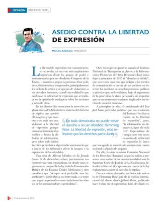 10 21 de diciembre de 2015
OFICIO DE PAPELOPINIÓN
L
a libertad de expresión está constantemen-
te en asedio, ya sea con más regulaciones
propuestas desde los grupos de poder e
instrumentadas por un obediente Congreso de la
Unión, o cuando a grupos o personas (léase polí-
ticos, funcionarios y empresarios, principalmente)
les molesta la crítica y se quejan de violaciones a
sus derechos humanos, cuando en realidad lo que
no desean es la libertad de expresión que se tradu-
ce en la opinión de cualquiera sobre las acciones
y actos de otros.
En los últimos días conocimos la nueva ley re-
glamentaria del Artículo 6 en materia del derecho
de réplica que aprobó
el Congreso y que no es
otra cosa más que una
violación a la libertad
de expresión, porque
censura e intimida a los
medios y limita la di-
fusión de información,
pero sobre todo inhibe
la crítica periodística al pretender sancionar lo que
a juicio de los tribunales afecte la imagen y la
reputación de los ofendidos.
Una nota de Alfredo Méndez en La Jornada
(lunes 14 de diciembre) reﬁere precisamente esa
controversia entre especialistas, en donde unos se
pronuncian porque dicha ley viola la Constitución
Política de los Estados Unidos Mexicanos y otro
considera que “siempre será preferible una ley
mediocre y perfectible a no tener nada o a tener
que seguir soportando como ciudadanos los abu-
sos de los comunicadores o periodistas”.
Otro hecho preocupante es cuando el Instituto
Nacional de Transparencia, Acceso a la Informa-
ción y Protección de Datos Personales (Inai) intro-
dujo a principios de 2015 el “derecho al olvido”,
que no es otra cosa más que obligar a los medios
de comunicación a borrar de sus archivos en in-
ternet los nombres de aquellas personas, públicas
o privadas que así lo soliciten, bajo el argumento
de la protección de datos personales, sin importar
que en su momento estuvieran implicados en he-
chos de carácter noticioso.
A principios de año, el comisionado del Inai
Joel Salas pretendió justiﬁcar que esa resolución
del Instituto “no iba en
contra de la libertad
de expresión”, pues,
“la información no de-
saparece, sigue ahí en la
red”. Especialistas di-
cen que ante este acoso
en contra de la libertad
de expresión lo único
que nos queda es recurrir a la controversia consti-
tucional y al juicio de amparo.
Por ello, ha sido la misma Comisión Nacional
de los Derechos Humanos la que ha salido a pre-
sentar una acción de inconstitucionalidad ante la
Suprema Corte de Justicia de la Nación para de-
fender la libertad de expresión en contra de la ley
reglamentaria sobre el derecho de réplica.
En esta misma discusión, un destacado artícu-
lo de Flemming Rose, jefe de la sección interna-
cional del diario danés Jyllands-Posten, publicado
hace 8 días en el suplemento Ideas del diario es-
-
ASEDIO CONTRA LA LIBERTAD
DE EXPRESIÓN
MIGUEL BADILLO, PERIODISTA
En toda democracia no puede existir
el derecho a no ser ofendido: Flemming
Rose. La libertad de expresión, más re-
levante que los derechos particulares
En toda democracia no puede existir
levante que los derechos particulares
 