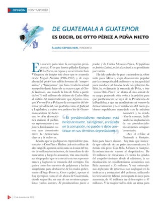 CONTRAPODER
12 21 de diciembre de 2015
OPINIÓN
E
n nuestro país existe la corrupción presi-
dencial. Y es que fueron pillados Enrique
Peña Nieto, su esposa y su secretario Luis
Videgaray sin destapar toda cloaca que se acumula
desde Miguel Alemán (1946-1952), y de cuyo
abuso del poder han salido fortunas de “empre-
sarios” y “banqueros” que han creado la actual
narcopolítica hasta hacer de su mayor capo al Cha-
po Guzmán, uno más de la lista de Forbes a partir
de los 70 mil millones de dólares de Carlos Slim
al millón del narcotraficante que dejaron esca-
par Vicente Fox y Peña por la corrupción del sis-
tema presidencial, tan podrido como el Judicial
y Legislativo, a cuyos tres poderes los de Guate-
mala acaban de darles
una lección democrá-
tica cuando el pueblo,
sus representantes y sus
jueces, funcionaron co-
mo vasos comunicantes
entre la democracia
directa y la indirecta.
Resulta que al ya depuesto expresidente gua-
temalteco Otto Pérez Molina (además militar de
alto rango) lo agarraron con las manos en la masa del bo-
tín de millonarios sobornos, de inmediato lo de-
nunciaron y luego lo acusaron, tras una movili-
zación popular que se conectó con sus represen-
tantes y lograron la renuncia del corrupto. En
países como los nuestros de golpismos y luchas
sangrientas para deshacerse de los malos gober-
nantes (Diego Fonseca, Crecer a golpes), apenas si
hay ejemplos como el de ahora de Guatemala,
donde su pueblo, en una de sus versiones popu-
listas (varios autores, El presidencialismo puesto a
prueba; y de Carlos Moscoso Perea, El populismo
en América Latina), echó a la cárcel a su presidente
por ratero.
Hasidounhechodegrantrascendencia,sobre
todo para México, cuyo descontento popular
por la corrupción del peñismo y su incapacidad
para conducir al Estado desde un gobierno fa-
llido, ha reclamado la renuncia de Peña, y éste
–como Otto Pérez– se aferra al clavo ardiente de
su cargo, poniendo oídos sordos a la petición para
que pacíficamente se vaya de la Presidencia de
la República; y que un sacudimiento así renueve la
democratización y la reinstalación del buen go-
bierno republicano manejado con la máxima
honradez y la rendi-
ción de cuentas, facili-
tando la implantación
de un presidencialis-
mo al menos semipar-
lamentario.
Dice el refrán: de
Guatemala a Guetepior.
Esto para hacer alusión –hoy más que nunca–
de que saliendo de ese país centroamericano, lo
demás está peor. Con Peña, México es Guatepior.
Económicamente vamos al despeñadero. De
53 millones de mexicanos en todos los grados
del empobrecimiento desde el salinismo, la ra-
dicalización del neoliberalismo económico con
Peña aumentó a 55 millones. Y sus contrarrefor-
mas disfrazadas de reformas han naufragado en la
ineficacia y corrupción del peñismo, utilizando
la estrictamente laboral como punta de lanza para
aumentar, de 40 millones en el desempleo a 47
millones. Y la magisterial ha sido un arma para
DE GUATEMALA A GUATEPIOR
ES DECIR, DE OTTO PÉREZ A PEÑA NIETO
ÁLVARO CEPEDA NERI, PERIODISTA
El presidencialismo mexicano está
herido de muerte. Tal régimen, enraizado
en la corrupción, no puede ni debe con-
tinuar en sus términos depredadores
El presidencialismo mexicano está
tinuar en sus términos depredadores
 