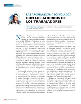 18 21 de diciembre de 2015
ARTÍCULOOPINIÓN
LAS AFORE JUEGAN A LOSVOLADOS
N
inguno de los promotores en el Congre-
so de la Unión de las reformas del Fondo
Nacional de Pensiones de los Trabajado-
res al Servicio del Estado (Pensionissste) se tomó
la molestia de informar a los directamente inte-
resados los pormenores en el cambio de modelo
para el manejo de los fondos de su vejez, como la
opacidad y los cobros onerosos que les esperan en
la operación individual de sus cuentas y que desde
1997 ha permitido a las administradoras de fon-
dos para el retiro (Afore) obtener multimillonarias
ganancias con el manejo discrecional de un dinero
del que disponen de manera arbitraria y, cual si se
tratará de una ronda de volados, apuestan irrespon-
sablemente en la Bolsa de Valores a través de las
llamadas “inversiones de riesgo”, sin que el Estado
ni los legisladores metan al orden a los irresponsa-
bles banqueros y eviten que los ahorros de millones
de trabajadores puedan esfumarse en los próximos
años.
La imparable privatización del sistema de
pensiones en México y el gigantesco fraude que
se viene registrando con los cuantiosos recursos
de los trabajadores que deberían ser invertidos
de manera responsable en proyectos con benefi-
cio social para los directamente interesados, hace
inaplazable que se ponga a debate nacional una
modificación y revisión a fondo sobre la forma en
que han venido operando estos verdaderos vampiros
financieros, a los que las políticas de transparencia
les tienen sin el menor cuidado, ya que la laxitud de
la Comisión Nacional del Sistema de Ahorro para
el Retiro (Consar) no permite a ninguno de los 15
millones de clientes de las Afore pedirles cuentas
sobre sus aportaciones y la forma en que se utili-
zan, menos aún, obtener información detallada de
los cobros por altísimas comisiones y las constantes
pérdidas a su capital, a las que se disfrazan como
“minusvalías”.
Ningún diputado ni senador se ha puesto a revi-
sar el tramposo sistema de “información” que uti-
lizan las Afore para mantener en un estado de per-
manente confusión a sus millones de clientes, que
les impide conocer de una forma clara y sencilla
cuáles son, por ejemplo, los verdaderos rendimien-
tos que obtienen sus ahorros. De suma gravedad
resulta enterarse que los ahorros de los directamen-
te afectados con el imprudente manejo financiero
de su dinero pueden esfumarse dejándolos con las
manos vacías en su vejez, criminal omisión por la
cual, sin embargo, los banqueros no tendrán res-
ponsabilidad alguna, pues los contratos leoninos
que firman los trabajadores, con la anuencia del
gobierno, los eximen de culpa alguna si pierden en
“las inversiones de riesgo”, que lo mismo han res-
cado bancos en quiebra que comprado “papeles”
de gobierno para financiar el déficit público.
Teóricamente se supone que el 79 por ciento de
los 39 millones de cuentas individuales registradas
en el Sistema de Ahorro para el Retiro –de los cua-
les 15 millones están inscritas en las Afore– debe-
rán ser retiradas por los trabajadores en los próxi-
mos 20 años, pero de continuar como va el actual
saqueo y las crecientes pérdidas a sus ahorros, el
panorama en su vejez podrían ser francamente es-
calofriante.
CON LOS AHORROS DE
LOS TRABAJADORES
MARTÍN ESPARZA FLORES, SECRETARIO GENERAL DEL SINDICATO MEXICANO DE
ELECTRICISTAS/SEGUNDA PARTE
 