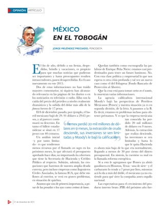 20 21 de diciembre de 2015
ARTÍCULOOPINIÓN
E
l fin de año, debido a sus fiestas, despe-
didas, brindis y vacaciones, es propicio
para que muchas noticias que pudieran
ser importantes y hasta preocupantes resulten
intrascendentes, pasen desapercibidas. Es el caso
nuevamente en este 2015.
Dos de estas informaciones no han traído
mayores comentarios; ni siquiera han alcanza-
do relevancia en las páginas de los diarios o en
los noticiarios en televisión o radio. Ellas son la
caída del precio del petróleo a niveles realmente
dramáticos y la subida del dólar más allá de la
famosa barrera de 17 pesos.
El 8 de diciembre pasado, por ejemplo, el ba-
rril mexicano bajó de 29. 91 dólares a 29.65 pe-
sos, y al parecer conti-
nuará su descenso. En
tanto el billete estadu-
nidense se situó en 17
pesos con 40 centavos.
Un análisis inicial
–y por tanto limita-
do– es que tendremos
menos recursos por el llamado oro negro en los
próximos meses, lo que afectará el presupuesto
aprobado hace días, no importando la cobertura
que tiene la Secretaría de Hacienda y Crédito
Público al respecto. Subirán, además, las ero-
gaciones que haremos de nuestra amplia deuda
externa, pero incluso empresas como Ingenieros
Civiles Asociados, la famosa ICA, que debe mi-
llones al exterior, se verá en graves problemas,
en situación de quiebra.
Asuntos que son de primera importancia, a pe-
sar de las posadas o los reyes como cortinas de humo.
Quedan también como escenografía las pa-
labras de Enrique Peña Nieto: estamos casi pre-
destinados para tener un futuro luminoso. No.
Con esta clase política y empresarial lo que nos
espera es otra crisis profunda y tal vez un nuevo
caso como el del Fobaproa (Fondo Bancario de
Protección al Ahorro).
Que la cosa está para tomar cartas en el asunto,
lo muestran varias informaciones.
La agencia calificadora internacional
Moody’s bajó las perspectivas de Petróleos
Mexicanos (Pemex) y nuestra situación ya es en
segunda división, de la letra A pasamos a la B.
Es decir, estamos en problemas incluso para ob-
tener préstamos. Y es que la empresa mexicana
tan conocida ha per-
dido 20 mil millones
de dólares en 9 meses.
Además, la extracción
que realiza desciende,
las inversiones se ven
limitadas y hasta lo
que le quita Hacienda
es ahora más bajo de lo que era normalmente,
llegando a menos de 30 por ciento del dinero
presupuestal. En síntesis, la cuestión va mal en
la llamada reforma energética.
Si a esto le agregamos que Pemex ya abrió
gasolinera en Houston, Texas –una de siete– y el
carburante lo vende a 7 pesos por litro, mientras
acá lo da a más del doble, el mexicano ya no en-
tiende para qué sirve la compañía antes orgullo
nacional.
Las expectativas para el crecimiento del pro-
ducto interno bruto (PIB) del próximo año fue-
JORGE MELÉNDEZ PRECIADO, PERIODISTA
Pemex perdió 20 mil millones de dó-
lares en 9 meses, la extracción de crudo
desciende, sus inversiones se ven limi-
tadas y Moody’s le bajó la caliﬁcación
Pemex perdió 20 mil millones de dó-
tadas y Moody’s le bajó la caliﬁcación
MÉXICO
EN EL TOBOGÁN
 