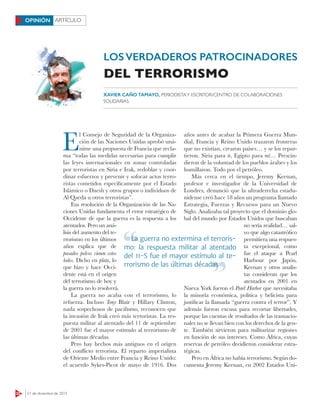 22 21 de diciembre de 2015
ARTÍCULOOPINIÓN
E
l Consejo de Seguridad de la Organiza-
ción de las Naciones Unidas aprobó uná-
nime una propuesta de Francia que recla-
ma “todas las medidas necesarias para cumplir
las leyes internacionales en zonas controladas
por terroristas en Siria e Irak, redoblar y coor-
dinar esfuerzos y prevenir y sofocar actos terro-
ristas cometidos específicamente por el Estado
Islámico o Daesh y otros grupos o individuos de
Al Qaeda u otros terroristas”.
Esa resolución de la Organización de las Na-
ciones Unidas fundamenta el error estratégico de
Occidente de que la guerra es la respuesta a los
atentados. Pero un aná-
lisis del aumento del te-
rrorismo en los últimos
años explica que de
pasados polvos vienen estos
lodos. Dicho en plata, lo
que hizo y hace Occi-
dente está en el origen
del terrorismo de hoy y
la guerra no lo resolverá.
La guerra no acaba con el terrorismo, lo
refuerza. Incluso Tony Blair y Hillary Clinton,
nada sospechosos de pacifismo, reconocen que
la invasión de Irak creó más terroristas. La res-
puesta militar al atentado del 11 de septiembre
de 2001 fue el mayor estímulo al terrorismo de
las últimas décadas.
Pero hay hechos más antiguos en el origen
del conflicto terrorista. El reparto imperialista
de Oriente Medio entre Francia y Reino Unido:
el acuerdo Sykes-Picot de mayo de 1916. Dos
años antes de acabar la Primera Guerra Mun-
dial, Francia y Reino Unido trazaron fronteras
que no existían, crearon países… y se los repar-
tieron. Siria para ti, Egipto para mí… Prescin-
dieron de la voluntad de los pueblos árabes y los
humillaron. Todo por el petróleo.
Más cerca en el tiempo, Jeremy Keenan,
profesor e investigador de la Universidad de
Londres, denunció que la ultraderecha estadu-
nidense creó hace 18 años un programa llamado
Estrategia, Fuerzas y Recursos para un Nuevo
Siglo. Analizaba tal proyecto que el dominio glo-
bal del mundo por Estados Unidos que buscaban
no sería realidad… sal-
vo que algo catastrófico
permitiera una respues-
ta excepcional, como
fue el ataque a Pearl
Harbour por Japón.
Keenan y otros analis-
tas consideran que los
atentados en 2001 en
Nueva York fueron el Pearl Harbor que necesitaba
la minoría económica, política y belicista para
justificar la llamada “guerra contra el terror”. Y
además fueron excusa para recortar libertades,
porque las cuentas de resultados de las trasnacio-
nales no se llevan bien con los derechos de la gen-
te. También sirvieron para militarizar regiones
en función de sus intereses. Como África, cuyas
reservas de petróleo decidieron considerar estra-
tégicas.
Pero en África no había terrorismo. Según do-
cumenta Jeremy Keenan, en 2002 Estados Uni-
XAVIER CAÑO TAMAYO, PERIODISTAY ESCRITOR/CENTRO DE COLABORACIONES
SOLIDARIAS
LOS VERDADEROS PATROCINADORES
DEL TERRORISMO
La guerra no extermina el terroris-
mo: la respuesta militar al atentado
del 11-S fue el mayor estímulo al te-
rrorismo de las últimas décadas
La guerra no extermina el terroris-
rrorismo de las últimas décadas
 