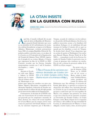 24 21 de diciembre de 2015
ARTÍCULOOPINIÓN
A
quel día, el mundo civilizado dio un gran
suspiro de alivio; la República de Montene-
gro, pequeño Estado balcánico que cuen-
ta con alrededor de 621 mil habitantes, fue invita-
da a solicitar formalmente su ingreso en la Alianza
Atlántica. Montenegro, territorio perteneciente
hasta 2006 a la antigua República Federal de Yu-
goslavia, podría convertirse, pues, en un plazo de
6 a 8 meses, en el 29 miembro de la Organización
del Tratado del Atlántico Norte (OTAN), siguien-
do el ejemplo de sus vecinos Albania y Croacia,
que engrosaron las filas de la OTAN en 2009.
Conviene recordar que las Fuerzas Armadas
montenegrinas cuentan con 2 mil 94 hombres,
dos fragatas y… cuatro
aviones.
Alea jacta est. En ple-
na crisis entre Moscú
y Ankara, la OTAN
apuesta por la expan-
sión de su flanco orien-
tal. Montenegro es un
primer paso; siguen las consultas con otros can-
didatos –Bosnia y Macedonia– exrepúblicas de la
diezmada Yugoslavia, federación de Estados ato-
mizada durante la última década del siglo pasado
por la intervención militar de la Organización.
Curiosamente, la decisión de la OTAN coin-
cide con el incremento de la tensión internacio-
nal generado por los sangrientos atentados de
París, Francia, las críticas del actual inquilino
de la Casa Blanca por los ataques aéreos rusos
contra las posiciones del Estado Islámico en Si-
ria, las sanciones impuestas por el Kremlin a
Turquía, acusada de colaborar con los trafican-
tes de petróleo del Estado Islámico. En efecto, los
políticos moscovitas acusan a los familiares del
presidente Erdogan y/o al establishment del país
otomano de facilitar el tránsito del oro negro sa-
queado por los yihadistas a través de Turquía.
Su destino final: ¿Israel? Unas alegaciones que
no acaban de gustar en Washington. Con razón:
para Barack Obama, Premio Nobel de la Paz
2009 y… comandante en jefe de las Fuerzas Ar-
madas de Estados Unidos, la presencia rusa en
el teatro de operaciones sirio constituye un estorbo.
Pero de ahí a reforzar la presencia militar de la
OTAN en el Este europeo…
Esa gente sería ca-
paz de integrar el Polo
Norte en la OTAN
con tal de cercar a
Rusia, señala el almi-
rante Vladimir Komo-
yedov, presidente del
comité de defensa del
Parlamento ruso. Sin embargo, el secretario de
Estado, John Kerry, se apresura en rechazar las
alegaciones del militar ruso, haciendo hincapié
en el hecho de que la integración de Montene-
gro poco o nada tiene que ver con la política de
Moscú o de cualquier otra potencia. Lo cierto
es que tras el fracaso de las sanciones económi-
cas decretadas por Estados Unidos y la Unión
Europea contra Rusia después de la ocupación
de Crimea o del conflicto de baja intensidad de
Ucrania, la administración de Obama se siente
obligada a mostrar el palo y retirar, al menos provi-
LA OTAN INSISTE
EN LA GUERRA CON RUSIA
ADRIÁN MAC LIMAN, ANALISTA POLÍTICO INTERNACIONAL/CENTRO DE COLABORACIO-
NES SOLIDARIAS
Tras el fracaso de las sanciones eco-
nómicas decretadas por Estados Uni-
dos y la Unión Europea contra Rusia,
Obama recurre a la amenaza militar
Tras el fracaso de las sanciones eco-
Obama recurre a la amenaza militar
 