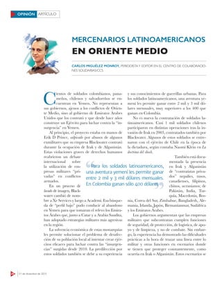 26 21 de diciembre de 2015
ARTÍCULOOPINIÓN
C
ientos de soldados colombianos, pana-
meños, chilenos y salvadoreños se en-
cuentran en Yemen. No representan a
sus gobiernos, ajenos a los conﬂictos de Orien-
te Medio, sino al gobierno de Emiratos Árabes
Unidos que los contrató y que desde hace años
construye un Ejército para luchar contra la “in-
surgencia” en Yemen.
Al principio, el proyecto estaba en manos de
Erik D Prince, salpicado por abusos de algunos
exmilitares que su empresa Blackwater contrató
durante la ocupación de Irak y de Afganistán.
Estas violaciones graves de derechos humanos
reabrieron un debate
internacional sobre
la utilización de em-
presas militares “pri-
vadas” en conﬂictos
armados.
En un proceso de
lavado de imagen, Black-
water cambió de nom-
bre a Xe Services y luego a Academi. Esa búsque-
da de “perfil bajo” pudo conducir al abandono
en Yemen para que tomaran el relevo los Emira-
tos Árabes que, junto a Catar y a Arabia Saudita,
han adoptado estrategias militares más agresivas
en la región.
La solvencia económica de estas monarquías
les permite solucionar el problema de desafec-
ción de su población local al intentar crear ejér-
citos eficaces para luchar contra las “insurgen-
cias” surgidas desde 2010. La predilección por
estos soldados también se debe a su experiencia
y sus conocimientos de guerrillas urbanas. Para
los soldados latinoamericanos, una aventura ye-
mení les permite ganar entre 2 mil y 3 mil dó-
lares mensuales, muy superiores a los 400 que
ganan en Colombia.
No es nueva la contratación de soldados la-
tinoamericanos. Casi 1 mil soldados chilenos
participaron en distintas operaciones tras la in-
vasión de Irak en 2003, contratados también por
Blackwater. Algunos de estos soldados se entre-
naron con el ejército de Chile en la época de
la dictadura, según contaba Naomi Klein en La
doctrina del shock.
También está docu-
mentada la presencia
en Irak y Afganistán
de “contratistas priva-
dos” nepalíes, rusos,
canadienses, filipinos,
chinos, ucranianos; de
Pakistán, India, Tur-
quía, Macedonia, Bos-
nia, Corea del Sur, Zimbabue, Bangladesh, Ale-
mania, Irlanda, Japón, Birmanianmar, Sudáfrica
y los Emiratos Árabes.
Los gobiernos argumentan que las empresas
militares que subcontratan cumplen funciones
de seguridad, de protección, de logística, de apo-
yo y de limpieza, y no de combate. Sin embar-
go, la experiencia ha demostrado las dificultades
prácticas a la hora de trazar una línea entre lo
militar y otras funciones en escenarios donde
se tienen que proteger constantemente, como
ocurría en Irak o Afganistán. Estos escenarios se
CARLOS MIGUÉLEZ MONROY, PERIODISTAY EDITOR EN EL CENTRO DE COLABORACIO-
NES SOLIDARIAS/CCS
MERCENARIOS LATINOAMERICANOS
EN ORIENTE MEDIO
Para los soldados latinoamericanos,
una aventura yemení les permite ganar
entre 2 mil y 3 mil dólares mensuales.
En Colombia ganan sólo 400 dólares
Para los soldados latinoamericanos,
En Colombia ganan sólo 400 dólares
 