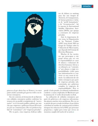 www.contralinea.com.mx 27
ARTÍCULO OPINIÓN
parecen al que ahora hay en Yemen y en otros
países árabes azotados por guerras civiles con in-
tereses extranjeros.
En este contexto, la formación de un Ejército
con soldados extranjeros podría confirmar los
temores de un posible resurgimiento de “merce-
narios” en el escenario político global, por mu-
cho que empresas y gobiernos huyan del térmi-
no por sus connotaciones. Por eso prefieren ha-
blar de “contratistas” y de “empresas privadas”.
Por su parte, estas empresas dedican millo-
nes de dólares en marketing
para dar una imagen de
eficiencia, de transparencia,
de buenas prácticas e inclu-
so de “perfil humanitario”
y de “reconstrucción”. Así
lo muestra la International
Stability Operations Asso-
ciation (ISOA), que agrupa
a centenares de empresas
privadas.
Ante la importancia de
este tema, la Organización
de las Naciones Unidas
(ONU) tiene desde 2005 un
Grupo de Trabajo sobre la
Utilización de Mercenarios,
que depende del Consejo de
Derechos Humanos.
Muchas de las cuestio-
nes que preocupan a este
grupo tienen que ver con
la responsabilidad en casos
de abusos y violaciones de
derechos humanos. Llevar a
un tribunal a un “contratis-
ta” por abusos o exigir res-
ponsabilidades civiles para
una indemnización se con-
vierte en una carrera de obs-
táculos. La utilización de sol-
dados extranjeros por parte
de empresas privadas sub-
contratadas por gobiernos
complica la exigencia de
responsabilidades. Pero se
puede: el año pasado, un tribunal estadunidense
condenó a cuatro empleados de Blackwater por
la matanza de 17 civiles desarmados en Irak.
La utilización de soldados extranjeros por
parte de gobiernos o de empresas subcontrata-
das plantea muchos otros problemas. Por eso no
se puede dar por cerrado un debate al que deben
contribuir los medios de comunicación ni deben
menguar los esfuerzos de la ONU por presentar
propuestas y vigilar para evitar que crezca un
monstruo surgido del sueño de la razón.
DAVIDMANRIQUE
 