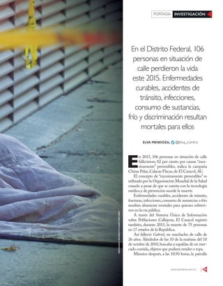 www.contralinea.com.mx 29
INVESTIGACIÓNPORTADA
En el Distrito Federal, 106
personas en situación de
calle perdieron la vida
este 2015. Enfermedades
curables, accidentes de
tránsito, infecciones,
consumo de sustancias,
frío y discriminación resultan
mortales para ellos
E
n 2015, 106 personas en situación de calle
fallecieron; 82 por ciento por causas “exce-
sivamente” prevenibles, indica la campaña
Chiras Pelas,Calacas Flacas,de El Caracol,AC.
El concepto de “excesivamente prevenibles” es
utilizado por la Organización Mundial de la Salud
cuando a pesar de que se cuenta con la tecnología
médica y de prevención sucede la muerte.
Enfermedades curables, accidentes de tránsito,
fracturas,infecciones,consumo de sustancias o frío
resultan altamente mortales para quienes sobrevi-
ven en la vía pública.
A través del Sistema Único de Información
sobre Poblaciones Callejeras, El Caracol registró
también, durante 2015, la muerte de 75 personas
en 17 estados de la República.
Así falleció Gabriel, un muchacho de calle de
26 años. Alrededor de las 10 de la mañana del 10
de octubre de 2010,buscaba a espaldas de un mer-
cado comida,objetos que pudiera vender o ropa.
Minutos después, a las 10:50 horas, la patrulla
ELVA MENDOZA, @elva_contra
ARMANDOMONROY/CUARTOSCURO
 