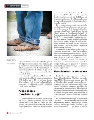 36 21 de diciembre de 2015
INVESTIGACIÓN CAMPO
el puente internacional Córdova de las Américas
que conduce a El Paso, Texas, en octubre pasado,
donde permanecieron por más de 10 horas casi
todas las organizaciones de Chihuahua, la Unión
Campesina Democrática, El Barzón y producto-
res de La Laguna.
En lo que parecía un paso a la negociación, las
movilizaciones lograron la reunión con funciona-
rios de las secretarías de Gobernación (Segob), a
cargo de Miguel Ángel Osorio Chong; Energía
(Sener), a cargo de Pedro Joaquín Codwell; y la
Secretaría de Agricultura, Ganadería, Desarrollo
Rural, Pesca y Alimentación (Sagarpa), que pre-
side José Eduardo Calzada Rovirosa, a principios
de noviembre pasado. “Después de 4 horas de te-
nernos sentados nos dijeron que no habría reu-
nión”, comenta Heraclio Rodríguez, dirigente de
El Barzón en Chihuahua.
Ahora, en 17 estados del país, ya hay un punto
de acuerdo fundamental: “Luchar por bajar los al-
tos costos en los energéticos; el diésel no lo pode-
mos seguir sosteniendo, es exageradamente caro.
El diésel agrícola nos lo cobran a 14 pesos,cuando
en Estados Unidos y Canadá anda alrededor de
los 5 pesos. Lo mismo ocurre con el costo de la
energía eléctrica, que es pagada en 55 centavos,
cuando en Estados Unidos se paga a 24 centavos”,
reclama el productor.
Fertilizantes in crescendo
Los fertilizantes,que según los commodities del
Banco Mundial están en 450 dólares por tonela-
da,en México “lo tenemos que comprar hasta 700
u 800 dólares. Esto nos deja ver cómo el gobier-
no permite que unos cuantos empresarios y unas
cuantas personas nos tengan en la quiebra. Ga-
nan a costa de nuestro trabajo y del esfuerzo de
los consumidores,porque todo lo que producimos
se encarece; en consecuencia, los consumidores lo
tienen que pagar”, comenta el dirigente barzonis-
ta.
Un documento elaborado por la organización
campesina El Barzón muestra el crecimiento de
los precios de 2013 a 2015.El fertilizante también
conocido como Súper Fosfato Triple fue el que
más se incrementó (12.23 por ciento), al pasar de
XXX
solina a la frontera con Estados Unidos, porque
valía 5 pesos menos que en el resto del país. Aquí
se comenzó un movimiento que ha derivado en
la toma de caminos y vías de ferrocarril, para vi-
sualizar las condiciones de pobreza en que está el
campo mexicano como consecuencia de los altos
costos de los hidrocarburos.
Los indicadores de Petróleos Mexicanos (Pe-
mex) –precio al público de productos petrolíferos
2015– indican que en 2011 el precio del litro de
diésel estaba en 10.09 pesos; el cual ascendió año
con año en: 11.17,2012; 12.49,2013; 13.94,2014
y 14.20 en este año fiscal.
Altos costos
movilizan al agro
En este año fueron organizadas tres caravanas
para recorrer distintos puntos del país. Pretendía
llamar la atención del gobierno federal para me-
jorar sus condiciones de productividad. No hubo
eco por parte de las autoridades. Luego, se tomó
JOSÉIHERNÁNDEZ/CUARTOSCURO
En 17 estados del
país los campesinos
acordaron “luchar por
bajar los altos costos
en los energéticos”
 