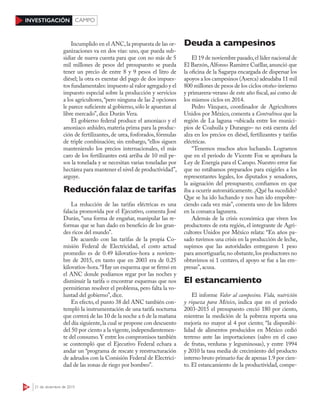 38 21 de diciembre de 2015
INVESTIGACIÓN CAMPO
Incumplido en el ANC,la propuesta de las or-
ganizaciones va en dos vías: uno, que pueda sub-
sidiar de nueva cuenta para que con no más de 5
mil millones de pesos del presupuesto se pueda
tener un precio de entre 8 y 9 pesos el litro de
diésel; la otra es exentar del pago de dos impues-
tos fundamentales: impuesto al valor agregado y el
impuesto especial sobre la producción y servicios
a los agricultores,“pero ninguna de las 2 opciones
le parece suficiente al gobierno,sólo le apuestan al
libre mercado”, dice Durán Vera.
El gobierno federal produce el amoniaco y el
amoniaco anhidro, materia prima para la produc-
ción de fertilizantes, de urea, fosforados, fórmulas
de triple combinación; sin embargo, “ellos siguen
manteniendo los precios internacionales, el más
caro de los fertilizantes está arriba de 10 mil pe-
sos la tonelada y se necesitan varias toneladas por
hectárea para mantener el nivel de productividad”,
arguye.
Reducción falaz de tarifas
La reducción de las tarifas eléctricas es una
falacia promovida por el Ejecutivo, comenta José
Durán, “una forma de engañar, manipular las re-
formas que se han dado en beneficio de los gran-
des ricos del mundo”.
De acuerdo con las tarifas de la propia Co-
misión Federal de Electricidad, el costo actual
promedio es de 0.49 kilovatios-hora a noviem-
bre de 2015, en tanto que en 2003 era de 0.25
kilovatios-hora.“Hay un esquema que se firmó en
el ANC donde podíamos regar por las noches y
disminuir la tarifa o encontrar esquemas que nos
permitieran resolver el problema, pero falta la vo-
luntad del gobierno”, dice.
En efecto,el punto 38 del ANC también con-
templó la instrumentación de una tarifa nocturna
que correrá de las 10 de la noche a 6 de la mañana
del día siguiente,la cual se propone con descuento
del 50 por ciento a la vigente,independientemen-
te del consumo.Y entre los compromisos también
se contempló que el Ejecutivo Federal echara a
andar un “programa de rescate y reestructuración
de adeudos con la Comisión Federal de Electrici-
dad de las zonas de riego por bombeo”.
Deuda a campesinos
El 19 de noviembre pasado,el líder nacional de
El Barzón,Alfonso Ramírez Cuéllar,anunció que
la oficina de la Sagarpa encargada de dispersar los
apoyos a los campesinos (Aserca) adeudaba 11 mil
800 millones de pesos de los ciclos otoño-invierno
y primavera-verano de este año fiscal, así como de
los mismos ciclos en 2014.
Pedro Vázquez, coordinador de Agricultores
Unidos por México, comenta a Contralínea que la
región de La laguna –ubicada entre los munici-
pios de Coahuila y Durango– no está exenta del
alza en los precios en diésel, fertilizantes y tarifas
eléctricas.
“Tenemos muchos años luchando. Logramos
que en el periodo de Vicente Fox se aprobara la
Ley de Energía para el Campo. Nuestro error fue
que no estábamos preparados para exigirles a los
representantes legales, los diputados y senadores,
la asignación del presupuesto; confiamos en que
iba a ocurrir automáticamente.¿Qué ha sucedido?
Que se ha ido luchando y nos han ido empobre-
ciendo cada vez más”, comenta uno de los líderes
en la comarca lagunera.
Además de la crisis económica que viven los
productores de esta región, el integrante de Agri-
cultores Unidos por México relata: “En años pa-
sado tuvimos una crisis en la producción de leche,
supimos que las autoridades entregaron 1 peso
para amortiguarla; no obstante,los productores no
obtuvimos ni 1 centavo, el apoyo se fue a las em-
presas”, acusa.
El estancamiento
El informe Valor al campesino. Vida, nutrición
y riqueza para México, indica que en el periodo
2003-2015 el presupuesto creció 180 por ciento,
mientras la medición de la pobreza reporta una
mejoría no mayor al 4 por ciento; “la disponibi-
lidad de alimentos producidos en México cedió
terreno ante las importaciones (salvo en el caso
de frutas, verduras y leguminosas), y entre 1994
y 2010 la tasa media de crecimiento del producto
interno bruto primario fue de apenas 1.9 por cien-
to. El estancamiento de la productividad, compe-
 