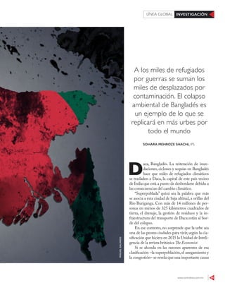 www.contralinea.com.mx 45
INVESTIGACIÓNLÍNEA GLOBAL
A los miles de refugiados
por guerras se suman los
miles de desplazados por
contaminación. El colapso
ambiental de Bangladés es
un ejemplo de lo que se
replicará en más urbes por
todo el mundo
D
aca, Bangladés. La reiteración de inun-
daciones, ciclones y sequías en Bangladés
hace que miles de refugiados climáticos
se trasladen a Daca, la capital de este país vecino
de India que está a punto de desbordarse debido a
las consecuencias del cambio climático.
“Superpoblada” quizá sea la palabra que más
se asocia a esta ciudad de baja altitud, a orillas del
Río Buriganga. Con más de 14 millones de per-
sonas en menos de 325 kilómetros cuadrados de
tierra, el drenaje, la gestión de residuos y la in-
fraestructura del transporte de Daca están al bor-
de del colapso.
En ese contexto, no sorprende que la urbe sea
una de las peores ciudades para vivir, según la cla-
sificación que hiciera en 2015 la Unidad de Inteli-
gencia de la revista británica The Economist.
Si se ahonda en las razones aparentes de esa
clasificación –la superpoblación, el anegamiento y
la congestión– se revela que una importante causa
MIGUELGALINDO
SOHARA MEHROZE SHACHI, IPS
 