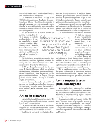 46 21 de diciembre de 201521 de diciembre de 2015
INVESTIGACIÓN LÍNEA GLOBAL
subyacente son los niveles insostenibles de migra-
ción interna inducida por el clima.
Los problemas se concentran a lo largo de los
700 kilómetros de costa de Bangladés. El aumen-
to del nivel del mar y los ciclones incrementan el
riesgo de las inundaciones,mientras que la erosión
fluvial y la penetración marina seguramente han
de tener un impacto devastador en los 156 millo-
nes de bangladesíes.
“En las próximas 2 o 3 décadas, millones de
personas ya no podrán vi-
vir ni ganarse el sustento
con la agricultura y la pes-
ca, como lo hacen ahora”,
advierte Saleemul Huq,
investigador del Grupo de
Cambio Climático del Ins-
tituto Internacional para el
Ambiente y el Desarrollo,
con sede en Londres, In-
glaterra.
Por el contrario, las sequías prolongadas afec-
tan las tierras cultivables al provocar la erosión del
suelo y dañar los cultivos que dependen de patro-
nes previsibles de las lluvias del monzón.
El Grupo Intergubernamental de Expertos
sobre el Cambio Climático calcula que el clima
desplazará a 20 millones de personas en Bangla-
dés en los próximos 5 años. Eso es más que las
poblaciones acumuladas de Los Ángeles, Chicago
y Nueva York en Estados Unidos, y es un motivo
de gran preocupación.
Incluso ahora, muchas de las más de 500 mil
personas que trasladan a sus familias –junto con
sus esperanzas– todos los años a Daca, son lleva-
das a la ciudad por las consecuencias del cambio
climático.
Ahí no es el paraíso
La capital de Bangladés, que ocupa menos del
1 por ciento de la superficie terrestre del país, está
lejos de ser la tierra prometida.
La combinación del explosivo crecimiento de-
mográfico y la escasez de tierras enviaron los pre-
cios de sus viviendas y alquileres por las nubes.
Y dado que la mayoría de los refugiados climá-
ticos son de origen humilde, no les queda otra al-
ternativa que sumarse a los aproximadamente 3.4
millones de personas que ya viven sin gas ni elec-
tricidad en asentamientos ilegales, hacinados y en
pésimas condiciones, más conocidos como bosti.
Incluso en sus nuevos hogares, no pueden huir
de los desastres ambientales que los llevaron en
primer lugar a buscar refugio en las chozas que
caracterizan las orillas de esta ciudad junto al río.
Las inundaciones son cada vez más frecuentes,
y la falta de servicios
de agua y saneamiento
propaga enfermedades
como la diarrea y la fie-
bre tifoidea.
Pero la salud y la
contaminación no son
los únicos problemas
quepadecenlosmigran-
tes climáticos residentes
en los bosti.Rahmat Ali,
un habitante de Korail, el mayor barrio tugurizado
de Daca, se trasladó a la ciudad cuando el agua sa-
lada del mar invadió sus tierras.El otrora trabajador
agrícola ahora se las arregla como conductor de ric-
kshaw,una especie de calesa a tracción humana.
“Es un trabajo muy duro por poco dinero. Pero
hay pocas opciones para la gente como nosotros,
que perdimos nuestras tierras y hogares,y que aho-
ra no tenemos nada por lo que volver”,se lamenta.
Lenta respuesta a un
problema urgente
Ahora que los bostis y los refugiados climáticos
son más comunes en el paisaje urbano,los residen-
tes más pudientes de Daca se muestran más indi-
ferentes a su difícil situación, y llegan a aceptarla
como algo normal.
Esta apatía se refleja en la esfera política del
país. “La gente migra a las ciudades porque la
nación no le está respondiendo a sus riesgos”,
asegura Aminul Islam, integrante del Grupo de
Trabajo de la Estrategia Nacional para el Despla-
zamiento, dependiente del Ministerio de Gestión
de Desastres.
Aproximadamente 3.4
millones de personas viven
sin gas ni electricidad en
asentamientos ilegales,
hacinados y en pésimas
condicionescondiciones
 